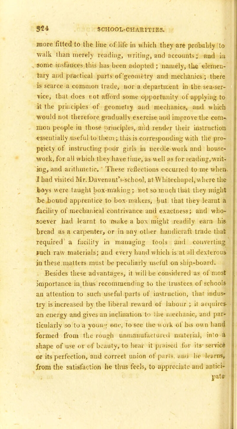 more fitted to the line of life in which they are probabiy to walk than merely reading, writing, and accounts; and ia , sonic instances this has been adopted ; namely, the elemen- tary and prd< tical parts of'geometry and mechanics; there is scarce a common trade, nor a department in the sea-ser- vice, that does rot aflord some opportunity of applying to it the principles of geometry and mechanics, and which would not therefore graduallv exercise and improve the com* men people iu those principles, and render their iiistructioa •essentially useful to them; this is corresponding with the pro- priety of instructing poor girls in needle work and house- work, for all which they have time, as well as for reading,writ- ing, and arithmetic. These reflections occurred to me whei>. I had visited Mr. DavenantVschool, at VVhitechapel, where the bOys were taught box-maliing ; not so much that they might te bound apprentice to box-makers, but that they learnt a facility of mechanical contrivance and exactness; and who* soever had learnt to make a box might readily earn his- bread as a carpenter, or iu any other handicraft trade that required a facility in managing tools and converting such raw materials; and every hand which is at all dexterous' jn these.matters must be peculiarly useful on ship-board. , Besides these advantages, it will be considered as of most importance in thus recommending to the trustees of schools an attention to sucii useful parts of instruction, that indus- try is increased by the liberal rev\ard of labour ; il atquires- an energy and gives an inclination to Uie niechanic, and par- ticularly so to a youH'j one, to see the work of bis own hand formed from the rough unmanutUciured material, inlo i shape of use ov of beauty, to hear it praised for itS'servic* or its perfection, and correct union of pans, and he learns, from the satisfaction he thus feels, to appreciate and antici- jiate-