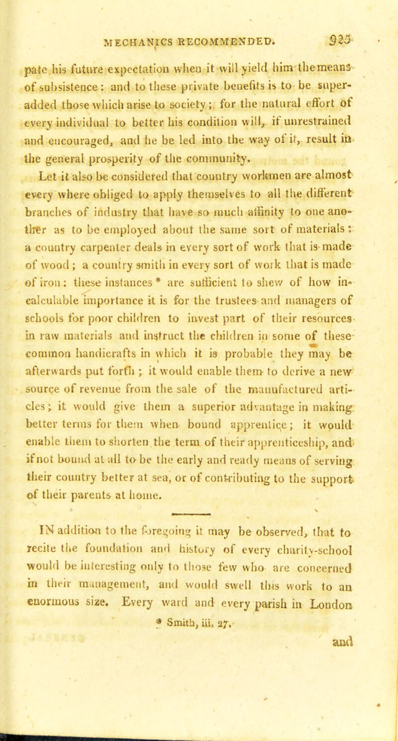 pate his future expectation wiieo it will yield liim the means of sul)sistence : and to these private benefits is to be super- added those which arise to society ; for the natural effort of tverv individual to better his condition will, if unrestrained and encouraged, and he be led into the way of it, result ia the general prosperity of the community. Let it also be considered that country workmen are almost every where obliged to apply themselves to all the different branches of industry that have so much affinity to one ano- tlrer as to be employed about the same sort of materials: a country carpenter deal* in every sort of work that is made of wood ; a country smith in every sort of work that is made of iron: these instances * are sufficient to shew of how in- calculable importance it is for the trustees and managers of schools for poor children to invest part of their resources in raw materials and instruct the children in some of these- common liandicrafts in which it is probable they may be afterwards put fortli; it would enable them^ to derive a new- source of revenue from the sale of the manufactured arti- cles ; it would give them a superior advantage in making better terms for them when bound apprentice; it would enable tiiem to shorten the term of their apprenticeship, and- if not bound at all to be the early and ready means of serving tbeir country better at sea, or of contributing to the support of their parents at home. IN addition to the A)rei,'oini,' it may be ol>served, that to recite the foundation and history of every charity-school would be interesting only to those few who are concerned in their management, and would swell this work to an enormous size. Every ward and every parish in London » Smith, iii, 27.