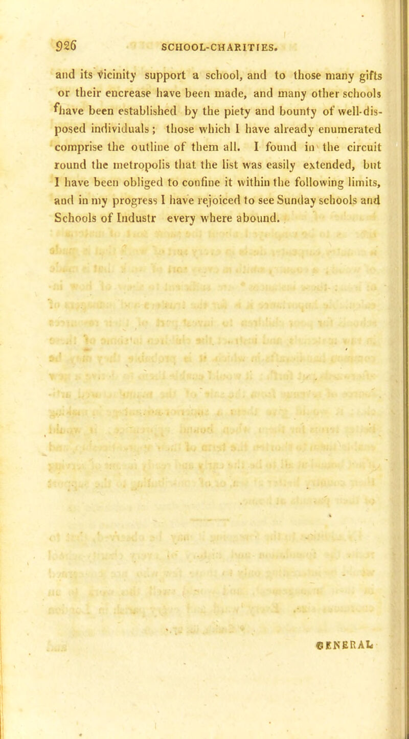 and its Vicinity support a school, and to those many gifts or their encrease have been made, and many other schools fliave been established by the piety and bounty of well-dis- posed individuals; those which I have already enumerated comprise the outline of them all. I found in the circuit round the metropolis that the list was easily extended, but I have been obliged to confine it within the following limits, and in my progress I have rejoiced to see Sunday schools and Schools of Industr every where abound. GENERAL