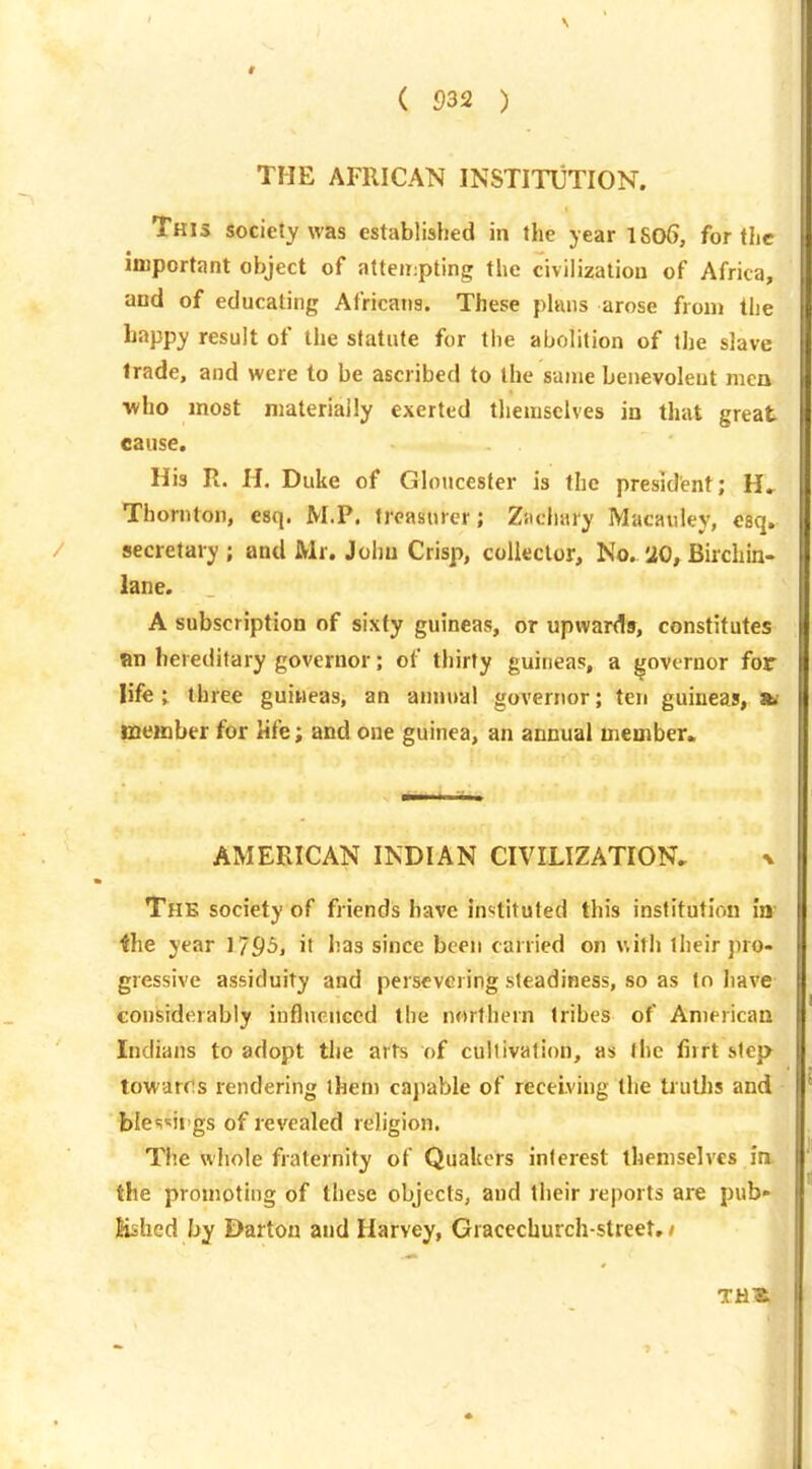 THE AFRICAN INSTITUTION. This society was established in the year 1S06, for the important object of atteii:pting the civilization of Africa, and of educating Africans. These phuis arose from the happy result of the statute for the abolition of the slave trade, and were to be ascribed to the same benevolent men ■who most materially exerted themselves in that great cause. His R. H. Duke of Gloucester is the president; H» Thornton, esq. M.P. treasurer; Ziichary Macauley, esq. secretary ; and Mr. John Crisp, collector. No. 20, Birchin- lane. A subscription of sixty guineas, or upwards, constitutes an hereditary governor; of thirty guineas, a governor for life; three guineas, an animal governor; ten guineas, 3k member for life; and one guinea, an annual member. AMERICAN INDIAN CIVILIZATION, x Thb society of friends have instituted this institution itt- ihe year 1795, it has since been carried on with their pro- gressive assiduity and persevering steadiness, so as to have considerably influenced the northern tribes of American Indians to adopt the arts of cultivation, as the firrt step towards rendering them capable of receiving the truths and bles'irgs of revealed religion. The whole fraternity of Qualicrs interest themselves in. the promoting of these objects, and their reports are pub- lished by Darton and Harvey, Graccchurch-street, /