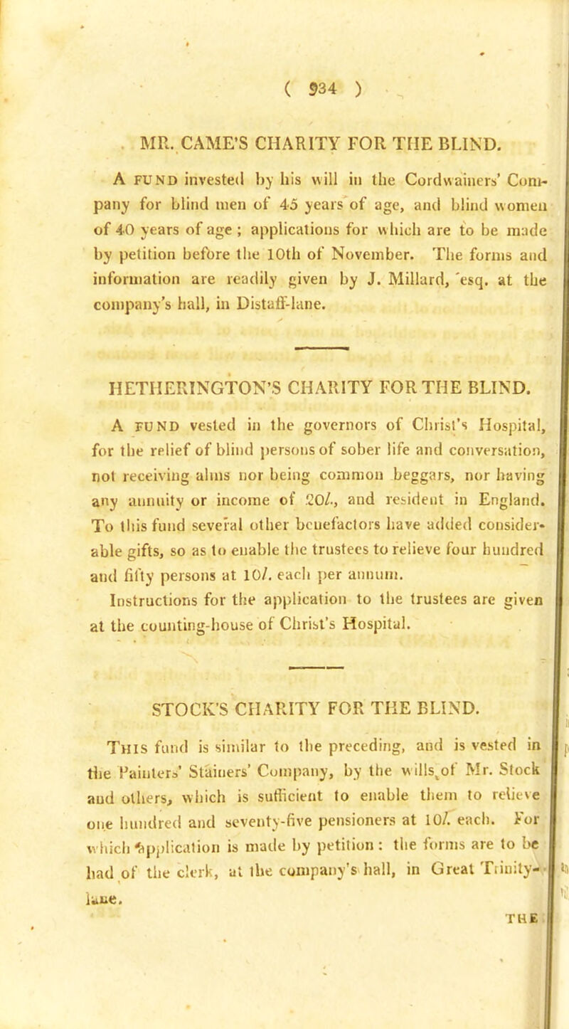 MR. CAMFS CHARITY FOR THE BLIND, A FUND invested hy his will in the Cordwaiiiers' Com- pany for blind men of 45 years of age, and blind women of 40 years of age ; applications for w hich are to be m:ide by petition befbre the 10th of November. The forms and information are readily given by J. Millard, 'esq. at the company's hall, in DistafF-lane. HETHERINGTON'S CHARITY FOR THE BLIND. A FUND vested in the governors of Christ's Hospital, for the relief of blhid j)ersons of sober life and conversation, not receiving alms nor being common beggars, nor having any annnity or income of 20/., and resident in England. To this fund several other benefactors have adiied consider- able gifts, so as to enable tlie trustees to relieve four hundred and fifty persons at 10/. each per annum. Instructions for the application to the trustees are given at the counting-house of Christ's Hospital. STOCK'S CHARITY FOR THE BLIND. This fund is similar to the preceding, and is vested in Hie Fainter^' St'ainers' Company, by the wills^of Mr. Slock' and others, which is suflicient to enable them to relieve one hundred and seventy-five pensioners at 10/. each. For which'api)lication is made by petition: the forms are to be had of the clerk, at the company's hall, in Great Tiiuity-*,.
