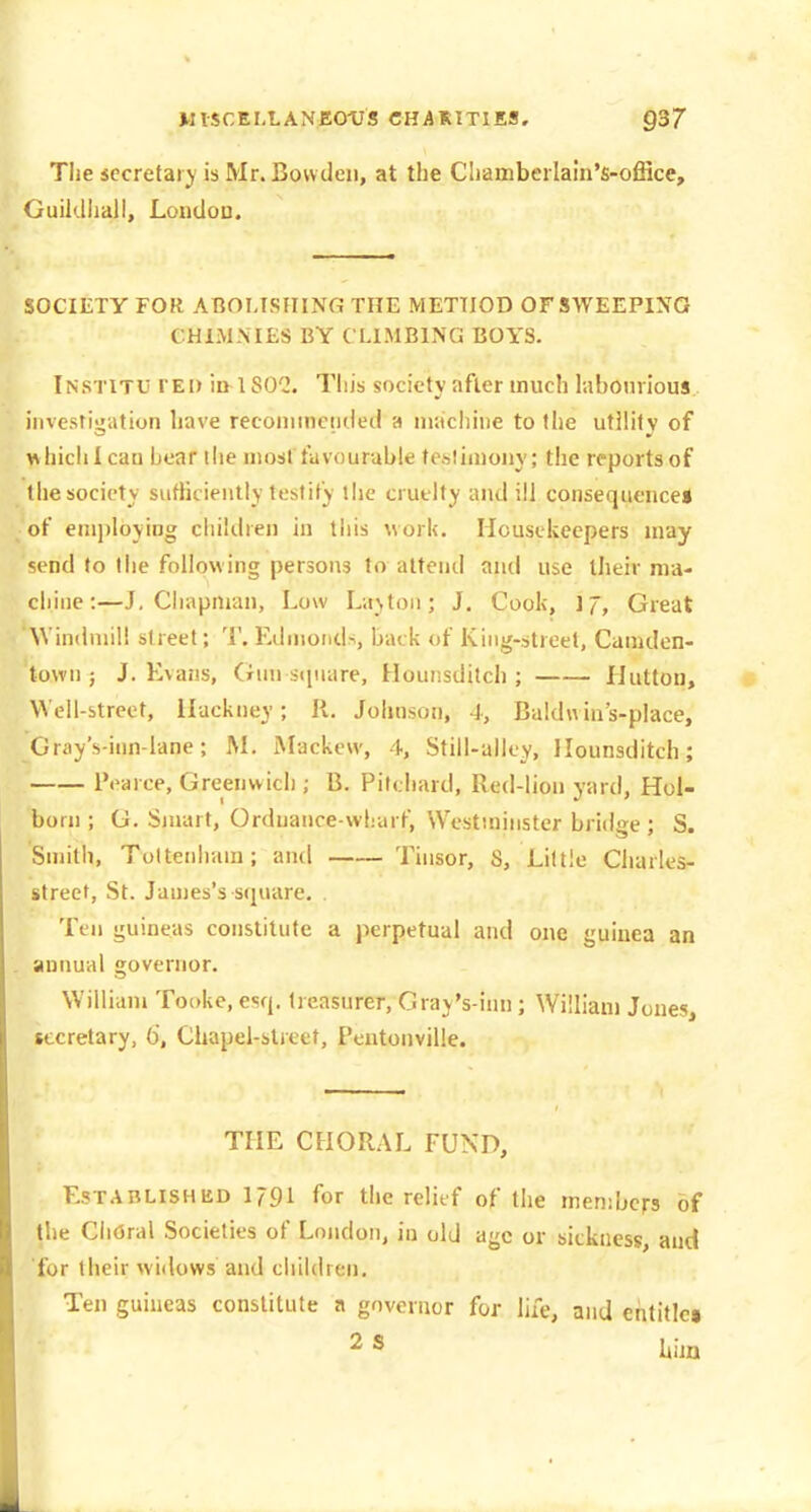 WlSCEMANEOtJS CHARITIES. §37 Tlie sccretai j is Mr. Bovvtleii, at the Cliambeilain's-office, Guildhall, Loudou. SOCIETY FOR ABOMSIIINfi THE METHOD OF SWEEPING CHIMNIES BY CLIMBING BOYS. Institu fed ill 180^2. This society after much laborious iiivesti-'ation have reconiinciided a machine to the utility of whiclilcau hear the most favourable teslimony; the reports of the society sufliciently testify tlie cruelty and ill consequence* of employing children in this \vorl(. Housekeepers may send to the following persons to attend and use their ma- chine:—J, Chapman, Low L;i>toii; J. Cook, Great Windmill street; T. Edmonds, back of King-street, Camdcn- town ; J. Kvans, Gun square, Hounsditcli ; liutton. Well-street, Hackney; R. Johnson, 4, Baldnins-place, Gray's-inn-lane; M. Mackew, 4, Still-alley, Ilounsditch; Pearce, Greenwich ; B. Pilchard, Red-lion yard, Hol- born ; G. Smart, Ordnance-wharf, Westminster bridge ; S. Smith, Tottenham; and Tinsor, S, Little Charles- street, St. James's square. . Ten guineas constitute a perpetual and one guinea an annual governor. William Tookc, esq. treasurer, Gray's-inn; William Jones, secretary, 6, Chapel-street, Pcntonville. THE CHORAL FUND, EsTABLlSHiiD 1791 for the relief of the members of the ClifSral Societies of London, in old age or sickness, and for their widows and children. Ten guineas constitute a governor for life, and enlitlcj