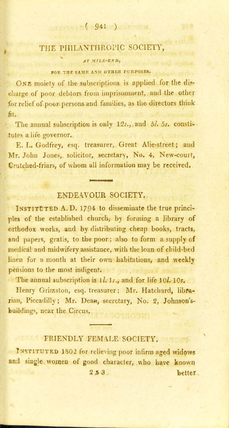 ( S41 ) THE PHILANTHROPIC SOCIETY, ^ AT MILE'BflD, ron THE SAME AND OTHER rtlRPOSEB- One moiety of the subscriptions is applied for the dis- diargc of poor debtors from imprisoiiinent, aud the other for relief of poor persons and families, as the directors think fil. Tiie annual subscription is only 12j., ,aud 5/. 5s. consti-> tutes a life governor. E.L.Godfrey, esq. treasurer, Great Alie-street; and Mr. John Jones,, solicitor, secretary, No. 4, New-court, Grutched-friars, of whom all information may be rcceired, ENDEAVOUR SOCIETY.. iNSTlTtTED A.D. 1794 to disseminate the true princi- ples of the established church, by forming a library of orthodox works, and by distributing cheap books, tracts, and papers, gratis, to the poor; also to form a supply of medical and midwifery assistance, with the loan of child-bed linen for a month at their own habitations, and weekly pensions to the most indigent. The annual subscription is ll. ]s., and for life 10/. 10s, Henry Grimston, esq. treasurer; Mr. Hatchard, libra- rian, Piccadilly; Mr. Deaa, secretary, No. 2, Johnsons- buildings, near the Circus. FRIENDLY FEMALE SOCIETY. Instituted 1802 for relieving poor infirm aged widows and single womeu of good character, who have known