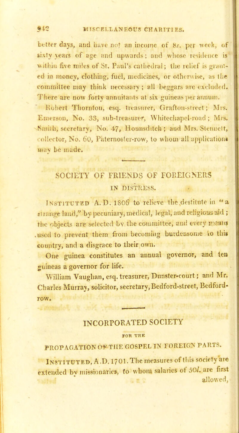 Letter days, and liavc not an iiicoine of 8s. per week, of sixty \ears of age and upwards; ai!<! whose residence is vitliiii five miles of St. Paul's catiiedral; the relief is fram- ed in money, clothing, fuel, medicines, or otherwise, as the committee may think necessary ; all beggars are excluded. There are now forty annuilaiits at six guineas per annum. Kohcrt Thornton, esq. treasurer, Grafton-sfreet; Mrs. Emerson, No. 33, sub-treasurer, Whitecliapel-road ; Mrs. >Sinilh, secretary. No. 47, Hounsditch; and Mrs. Sleiniett, collector. No. 6o, Piiternoster-row, to whom all application! may be made. SOCIETY OF FRIENDS OF FOREIGNERS IN DISTRESS. Instituted A.D. lSOfi to relieve the,destitute in a si range land, by pecuniary, medical, legal, and religious aid ; the objects are selected bv the commiltee, and every injaiis .used to prevent them from becoming buvdensome io thii country, and a disgrace to their own. One guinea constitutes an annual governor, and ten guineas a governor for life. William Vaughan, esq. treasurer, Dunster-court; and Mr. Charles Murray, solicitor, secretary,Bedford-street, Bedford- row. INCORPORATED SOCIETY FOK THE PROPAGATION OF THE GOSPEL IN FOREIGN PARTS. Instituted, A.D, 1701. The measures of tliis society are extended by missionaries, to whoni salaries of 50/. are first allowed,