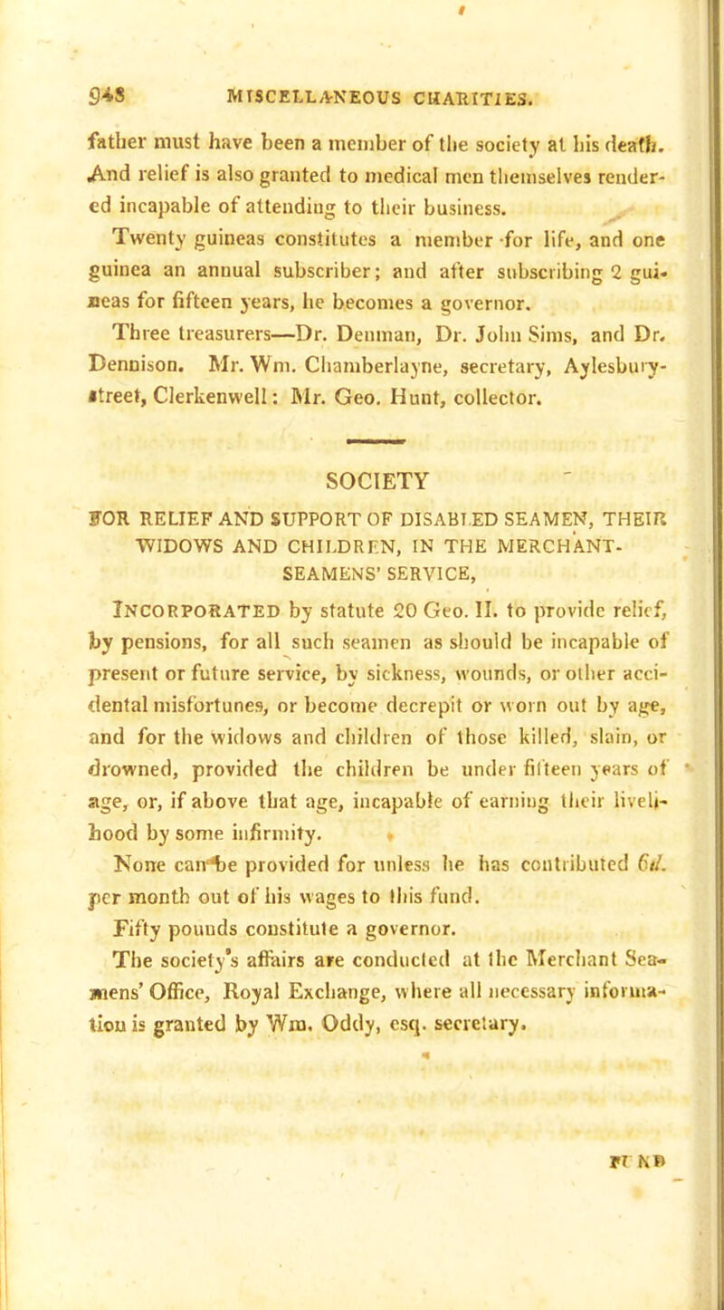 father must have been a member of the society at liis death. And relief is also granted to medical men tliemselves render- ed incapable of attending to their business. Twenty guineas constitutes a member -for life, and one guinea an annual subscriber; and after subscribing 2 gui. aeas for fifteen years, he becomes a governor. Three treasurers—Dr. Denman, Dr. Joiiu Sims, and Dr. Dennison. Mr. Wm. Chamberlayne, secretary, Aylesbury- itreet, Clerkenwell: Mr. Geo. Hunt, collector. SOCIETY FOR RELIEF AND SUPPORT OF DISABLED SEAMEN, THEIR WIDOWS AND CHILDRF.N, IN THE MERCHANT- SEAMENS' SERVICE, Incorporated by statute 520 Geo. II. to provide relief, by pensions, for all such seamen as should be incapable of present or future service, by sickness, wounds, or other acci- dental misfortunes, or become decrepit or worn out by age, and for the widows and children of those killed, slain, or drowned, provided the children be under filteen years of age, or, if above that age, incapable of earning their liveli- hood by some hifirmity. None cante provided for unles.s lie has contributed 6iL per month out of his wages to (his fund. Fifty pounds constitute a governor. The society's affairs are conducted at ihc Mercliant Sea- wiens' Office, Royal Exchange, where all necessary inforuu- tiou is granted by Wna. Oddy, esq. secretary. TX NB