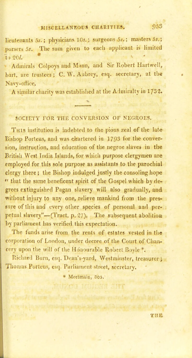 lieutenants 5f.; physicians lOi.; surgeons 5j-. ; masters 5i.; pursers 3s. The sum giveu to each apphcant is limited 1)20/. • ^ ' Admirals Colpoys and Mann, and Sir Robert Hartwell, bart. are trustees; C. \V. Aubrey, esq. secretary, at tb« Navy-office, A similar charity was established at the A lmiralty in 1732. SOCIETY FOR THE CONVERSION OF NEGROES. This institution is indebted to (he pious zeal of the late Bishop Porteus, and was chartered in 1793 for the conver- sion, instruction, and education of the ncgroe slaves in the British West India Islands, for wliicii purpose clergymen are employed for this sole purpose as assistants to the parochial clergy there; the Bishop indulged justly the consoling hope  that the same beneficent spirit of the Gospel which by de- grees extinguished Pagan slavery will also gradually, and without injury to any one, relieve mankind from the pres- sure of this and every other species of personal and per- petual slavery—(Tract, p. 2/). The subsequent abolitioa by parliament has verified this expectation. The funds arise from the rents of estates vested in the corporation of London, under decree of the Court of Chan- cery upon the will of the Hduourable Robert Boyle *. Richard Burn, esq. Dean's-yard, Westminster, treasurer; Thomas Porteus, esq. Parliament street, secretary. * Mortmain, 005. THE