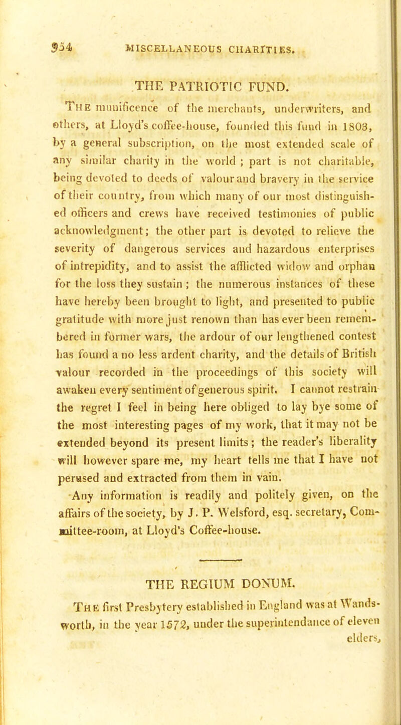 THE PATRIOTIC FUND. The nniuificence of the merchants, underwriters, and others, at Lloyd's coffee-house, founded this fund in 1803, by a general subscription, on tlie most extended scale of any .similar charity in the world ; part is not charitable, being devoted to deeds of valour and bravery in the service of their country, from which many of our most distinguish- ed ollicers and crews have received testimonies of public acknowledgment; the other part is devoted to relieve the severity of dangerous services and hazardous enterprises of intrepidity, and to assist the afflicted widow and orphaQ for the loss they sustain ; the numerous instances of these have hereby been brought to light, and presented to public gratitude with more just renown than has ever been remem- bered in former wars, the ardour of our lengthened contest has found a no less ardent charity, and the details of British ■valour recorded in the proceedings of this society will awaken every sentiment of generous spirit. I cannot restrain the regret I feel in being here obliged to lay bye some of the most interesting pages of my work, that it may not be extended beyond its present limits; the reader's liberality will however spare me, my heart tells me that I have not perused and extracted from them in vain. Any information is readily and politely given, on the affairs of the society, by J. P. Welsford, esq. secretary, Com- jniltee-room, at Lloyd's Coftee-house. THE REGIUM DONUM. The first Presbytery established in England was at Wands- worth, in the year 1572, under the superinlcndance of eleven