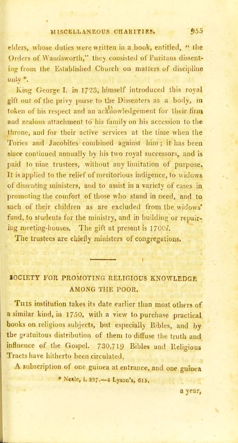 elders, whose duties were written in a book, entitled,  the Orders of Wandsworth, they consisted of Puritans dissent- ing from the Established Church on matters of discipline onLv *. %f King George I. in 1723, himself introduced this royal gift out of the privy purse to the Dissenters as a body, in token of his respect and an arltuowle<Igement for their firm and zealous attachment to his family on his accession to the throne, and for their active services at the time when the Tories and Jacobites combined against him ; it has been since continued annually by his two royal successors, and is paid to nine trustees, wilh(mt any limitation of purpose. It is applied to the relief of meritorious indigence, to widows of dissejiting ministers, and to assist in a variety of cases in promoting the comfort of those who stand in need, and to such of their children as are excluded from the widows' fund, to students for the ministry, and in building or repair- ing meeting-houses. The gift at present is 1700/. The trustees are chiefly ministers of congregations. , 1 SOCIETY FOR PROMOTING RELIGIOUS KNOWLEDGE AMONG THE POOR. This institution takes its date earlier than most others of a similar kind, in 1750, with a view to purchase practical books on religious subjects, but especially Bibles, and by the gratuitous distribution of them to diffuse tiie truth and influence of the Gospel. 730,719 Bibles and Religious Tracts have hitherto been circulated. A subscription of one guinea at entrance, and one guinea * N«»lc, i. 227.-4 Lyson's, 015. a year.