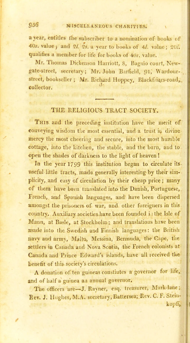 a year, entitles llie subscriber to a nomination of books of 40j. value j and 2/. Qs. a year to books of 4/. value ; 20/. qualifies a member for life for books of 40x. value. Mr. Thomas Dickenson Harriott, 8, Bagnio court, New- gate-street, secretary; Mr. John Barfield, Ql', Wardour- street, bookseller ; Mr. Richard Hoppey, Jiiackfi ii\^is-road,.. collector. THE RELIGIOUS TRACT SOCIETY. This and the preceding institution have the nierit of conveying wisdom the most essential, and a trust ii^ divine mercy the most cheering and secure, into the most humble cottage, into the kitchen, the stable, and the barn, and to open the shades of darkness to the light of heaven ! In the year 1799 this institution began to circulate its- useful little tracts, made generally interesting by their sim- plicity, and easy of circulation by their cheap price; many of them have been translated into the Danish, Portuguese, French, and Spanish languages, and have been dispersed amongst the priioucrs of war, and other foreigners in this country. Auxiliary societies^have been founded i.i the Isle of Mann, at Basle, at Stockholm; and translations have been made into I he Swedish and Finnish languages: the British navy and army, M^lttv, Messina, Bermuda, the Cape, the settlers iu Canada and Nova Scotia, the French colonists at Canada and Prince Edward's islands. Lave all received the benefit of this society's circulations. A donation often guineas coustiutes a governor for life, and of half a guinea aa annual governor. The officers are—^J. Rayner, esq. treasurer, Mark-lane; Rev. J. Hughes, M.A, secretary, Batlersea; Rev. C. F. Stcin- kopff,.