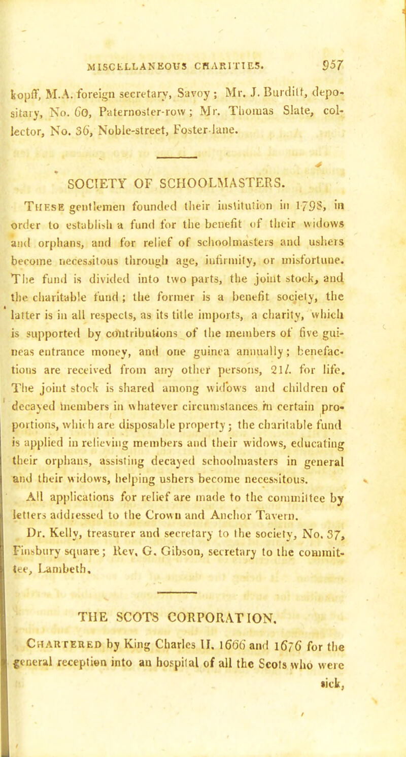 feopiT, M.A. foreign secretary, Savoy ; Mr. J. Burdilf, depo- sitary, No. Co, Paternoster-row; Mr. Tliomas Slate, col- lector, No. 36', Noble-street, Foster-lane. SOCIETY OF SCFIOOLMASTERS. These gentlemen founded their institution in 179S, in order to establiiiU a fund for the benefit of their widows and orphans, and for relief of schoolmasters and usliers become necessitous through age, intirniity, or misfortune. Tiie fund is divided into two parts, the jouit stock, and the charitable fund ; the former is a benefit society, the latter is in all respects, as its title imports, a charity, which is supported by colitributions of the members of five gui- neas entrance money, and one guinea annually; benefac- tions are received from any other persons, 21/. for life. The joint stock is shared among widows and children of decayed Inembers in whatever circumstances rn certain pro* portions, which are disposable property; the charitable fund is applied in relieving members and their widows, educating their orphans, assisting decajed schoolmasters in general and their m idovvs, helping ushers become necessitous. All applications for relief are made to the connniltee by letters addressed to the Crown and Anchor Tavern. Dr. Kelly, treasurer and secretary to the society. No. 5J, Finsbury s<piare; Rev, G. Gibson, secretary to the commit- tee, Lambeth. THE SCOTS CORPORATION. Chartered by King Charles II, 1666 and 1676 for the general reception into an hospital of all the Scots who were lick,