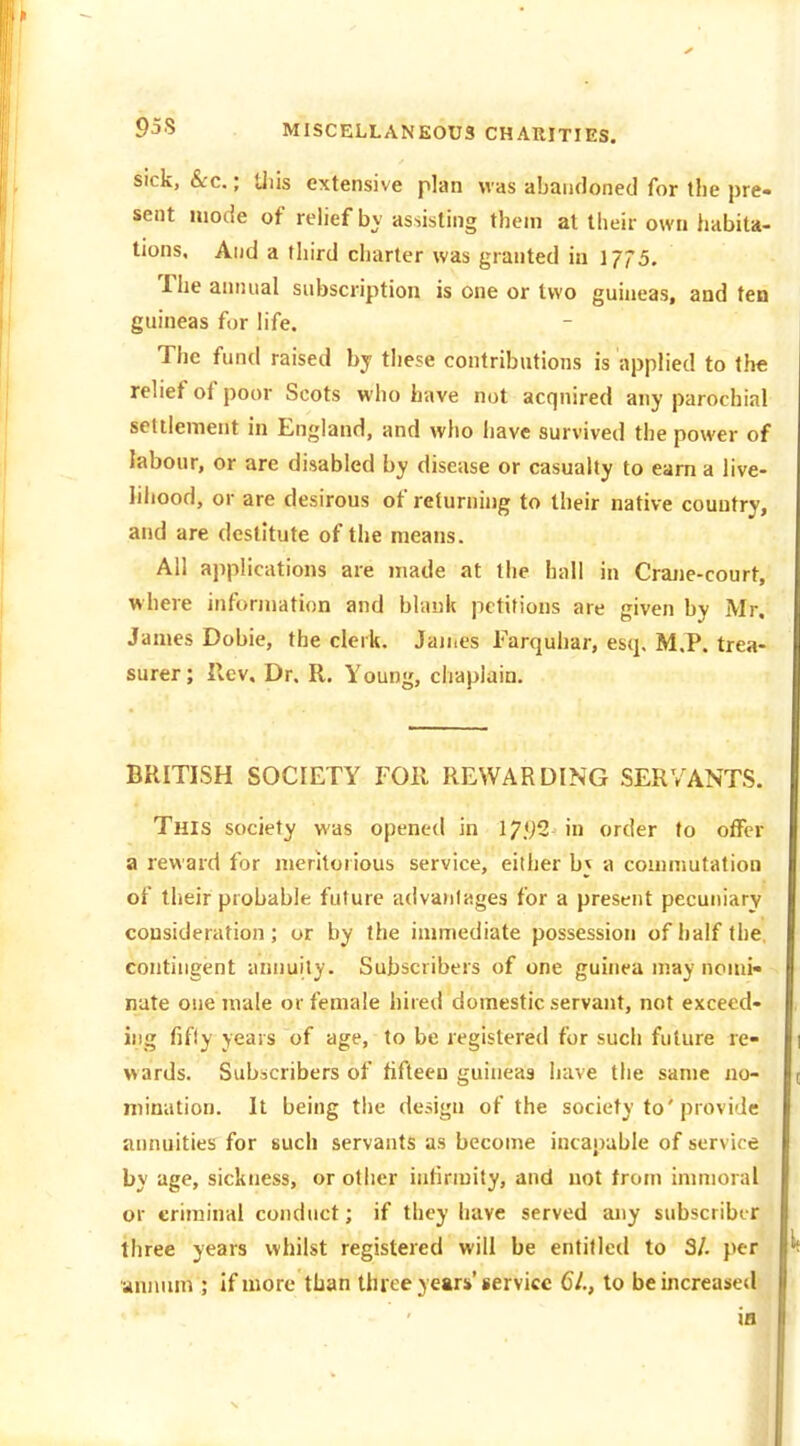 Sick, &c.; tills extensive plan was abandoned for the pre- sent mode of relief bv assisting them at their own habita- tions. And a third charter was granted in 1775. The aimiial subscription is one or two guineas, and fen guineas fur life. The fund raised by these contributions is applied to the relief of poor Scots who have not acquired any parochial settlement in England, and who have survived the power of labour, or are disabled by disease or casualty to earn a live- liliood, or are desirous of returning to their native country, and are destitute of the means. All applications are made at tiie hall in Crajie-court, where information and blank petitions are given by Mr. James Dobie, the clerk. Jaines Farquhar, esq. M.P. trea- surer ; Rev, Dr. R. Young, chaplain. BRITISH SOCIETY FOR REWARDING SERVANTS. This society was opened in 17.92 in order to offer a reward for meritorious service, either b; a commutation of their probable future advantages for a present pecuniary consideration; or by the immediate possession of half the, contingent annuity. Subscribers of one guinea may nomi- nate one male or female hired domestic servant, not exceed- ing fifly years of age, to be registered for such future re- wards. Subscribers of fifteen guineas have the same no- mination. It being the design of the society to'provide annuities for such servants as become incapable of service by age, sickness, or other infirmity, and not from immoral or criminal conduct; if they have served aiiy subscriber three years whilst registered will be entitled to 3/. per annum ; if more than three years'service 61., to be increased ia