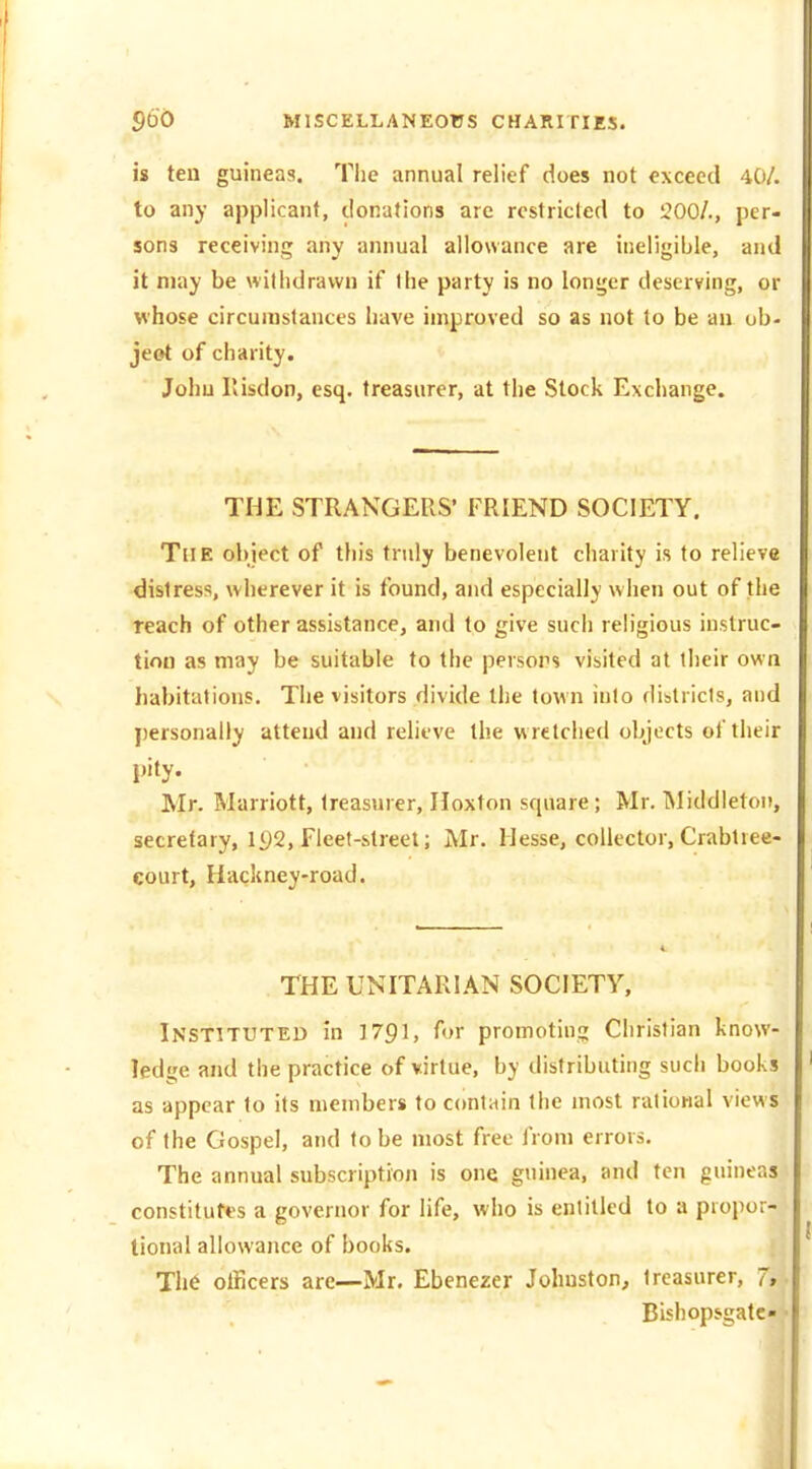 is ten guineas. The annual relief does not exceed 40/. to any applicant, donations are restricted to 200/., per- sons receiving any annual allowance are ineligible, and it may be withdrawn if Ihe party is no longer deserving, or whose circumstances have improved so as not to be an ob- jeot of chanty. John Ilisdon, esq. treasurer, at the Stock Exchange. THE STRANGERS' FRIEND SOCIETY. The object of this truly benevolent charity is to relieve distress, wherever it is found, and especially when out of the reach of other assistance, and to give such religious instruc- tion as may be suitable to the persors visited at their own habitations. The visitors divide the town into districts, and j)ersonally attend and rehtve the w retched objects of their pity. Mr. Marriott, treasurer, Hoxton square; Mr. Middletoi), secretary, iy2, fleet-street; Mr. Hesse, collector, Crabtree- court. Hackney-road. THE UNITARIAN SOCIETY, Instituted in 1791, for promoting Christian know- ledge and the practice of virtue, by distributing such books as appear to its members to contain the most rational views of the Gospel, and to be most free from errors. The annual subscription is one guinea, and ten guineas constitutes a governor for life, who is entitled to a propor- tional allowance of books. Th6 officers are—Mr. Ebenezer Johnston, treasurer, ~, Bishopsgatc- •