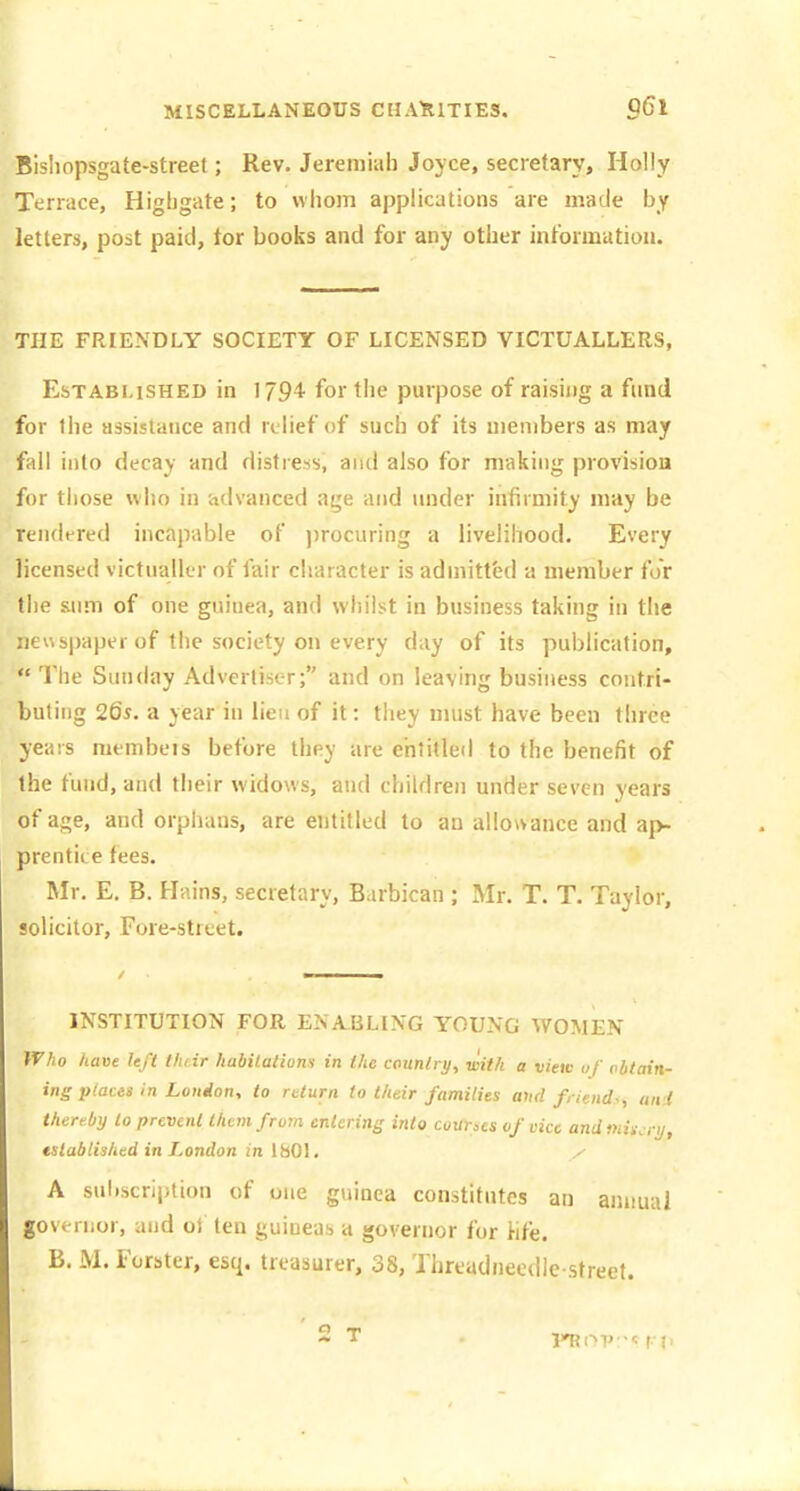 Bishopsgate-street; Rev. Jeremiah Joyce, secretary. Holly Terrace, Higbgate; to whom applications are made by letters, post paid, tor books and for any other intbrmatiou. THE FRIENDLY SOCIETY OF LICENSED VICTUALLERS, Established in 179^ for the purpose of raising a fund for the assislauce and relief of such of its members as may fall into decay and distress, and also for making provision for those who in advanced age and under infirmity may be rendered incapable of ))rocuring a livelihood. Every licensed victualler of fair character is admitted a member for the sum of one guinea, and whilst in business taking in the neuspapei of the society on every day of its publication, The Sunday Advertiser; and on leaving business contri- buting 265. a year in lieu of it: they must have been three years membeis before they are entitled to the benefit of the fund, and their widows, and children under seven years of age, and orphans, are entitled to an allowance and ap- prentice fees. Mr. E, B. Hains, secretary, Barbican ; Mr. T. T. Taylor, solicitor. Fore-street. INSTITUTION FOR ENABLING YOUNG WOMEN IVho have left thtir habitations in the country, with a view uf obtain- ing places in London-, to return to their families and friends., ani thereby lo prevent them from entering into counes of vice andmiscry, tslablished in London in 1801, x A sul.scription of one guinea constitutes an annual governor, and ol ten guineas a governor for Hfe. B. M. Forster, esq. treasurer, 38, Threadneodie street.