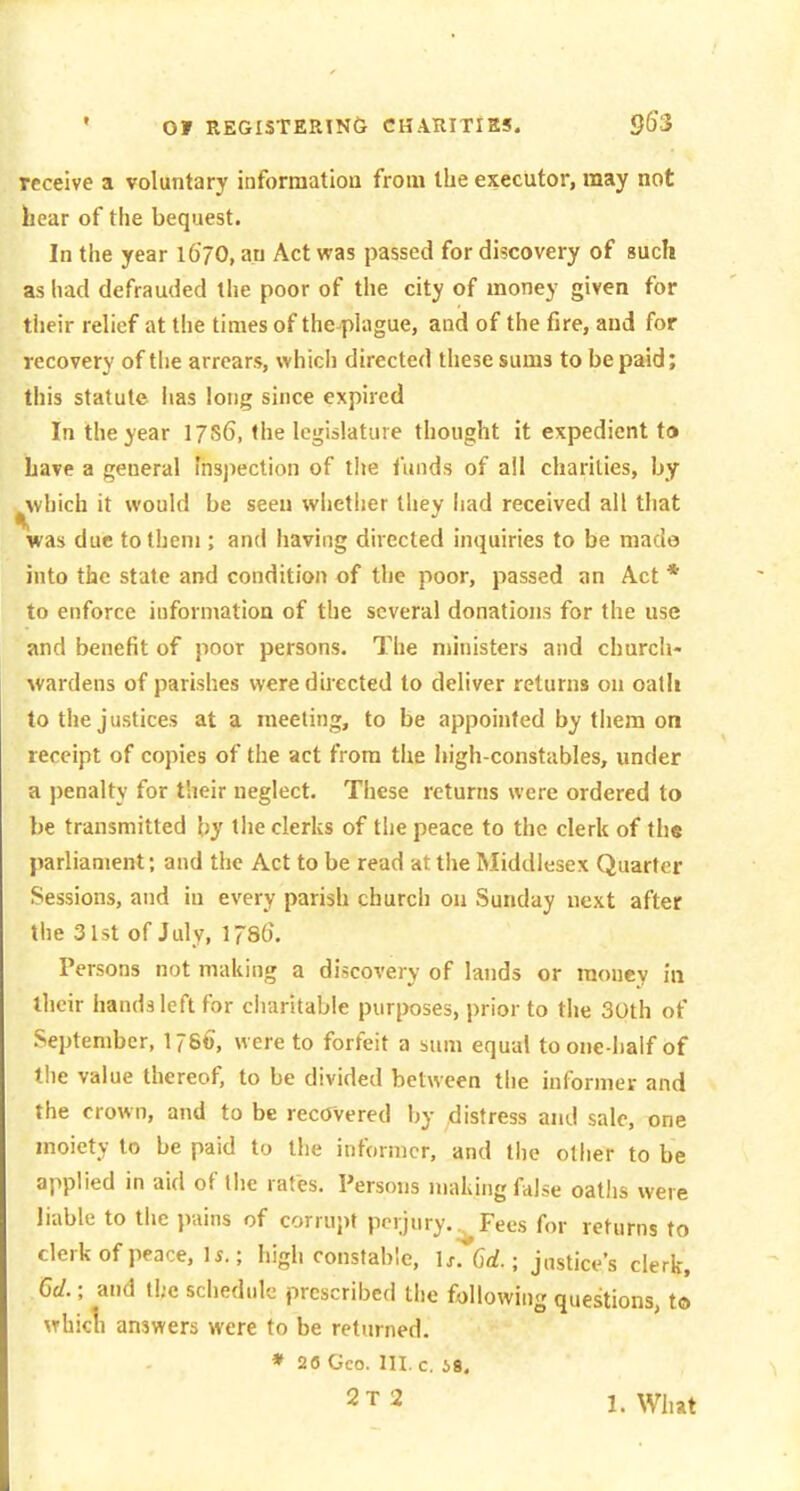 receive a voluntary information from the executor, may not hear of the bequest. In tlie year l6'70, an Act was passed for discovery of such as had defrauded the poor of the city of money given for tiieir relief at the times of the plague, and of the fire, and for recovery of tiie arrears, which directed these sums to be paid; this statute iias long since expired In the year 17S6, the legislature thought it expedient to Lave a general Inspection of the funds of all charities, by ^which it would be seen whether they had received all that was due to them ; and liaving directed inquiries to be made into the state and condition of the poor, passed an Act * to enforce information of the several donations for the use and benefit of poor persons. The ministers and church- Avardens of parishes were directed to deliver returns on oatli to the justices at a meeting, to be appointed by them on receipt of copies of the act from the high-constables, under a j)enalty for their neglect. These returns were ordered to be transmitted by the clerks of the peace to the clerk of the parliament; and the Act to be read at the Middlesex Quarter Sessions, and in every parish church on Sunday next after the 3l5t of July, IJSG. Persons not making a discovery of lands or money in their hands left for charitable purposes, prior to the 30th of September, 1786, were to forfeit a sum equal to one-half of the value thereof, to be divided between the informer and the crown, and to be recovered by distress and sale, one moiety to be paid to the informer, and tlie other to be applied in aid of the rates. Persons making fdlse oaths were liable to the jiains of corrupt perjury. .^Fees for returns to clerk of peace, \s.; high constable, \s. 6d.; jnstice's clerk, Gd.; and the schedule prescribed the following questions, to \Thicli answers were to be returned. ♦ 28 Geo. 111. c. 49. 2T2 l.Wh»t