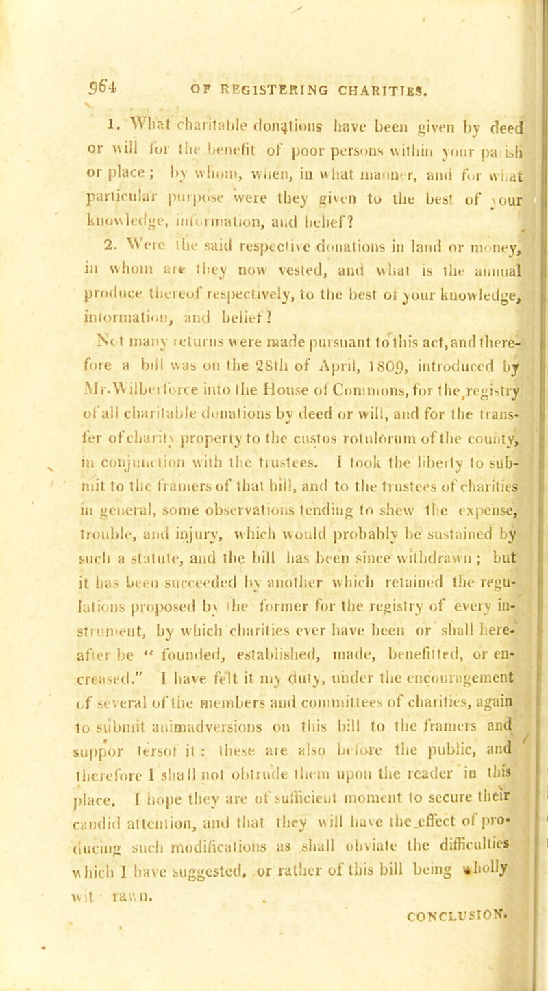 S6'4. OF REGISTERING CHARITTkS. 1. Wliat chaiifable donations have been given by deed or will (or ilie lienefit of poor persons witliin joiir pa i.^h or place; by wliunt, wiicn, iu what nianm r, ami t\>v wt.di particular purpose were they uivcn to the best of > our knowledge, iidt rniation, and belief] 2. Were ihe said respecMve donations in land or ni< ney, in \vhon> art- tiiey now vested, and what is ilu- annual produce thereof respectively, to the best ot your knowledge, inlorniatii.n, and belief] Ne t many icturns w ere ruade pursuant to this act,and there- fore a bill was on the '28tli of April, ISO9, introduced by Mr.WilLei force into the House of Commons, for the,registry of all charitable donations by deed or will, and for the trans- fer ofcharif \ properly to the custos rotulOrum of the couiiiy, in conjunction with the trustees. I look the liberty to sub- mit to the franiers of that bill, and to the trustees of charities in general, some observations tending to shew the expense, trouble, and injury, which would probably be sustained by such a statute, and the bill has been since withdrawn; but it has been succeeded by another which retained tlie regu- lalions proposed bv ilie former for the registry of every iti^- stiiuiient, by which charities ever have been or shall here- after be  founded, established, made, benefilted, or en- cre+ised. I have felt it my duty, under the cncoiiriigenient of several of the members and cominitlees of charities, again to silbmit animadversions on this bill to the framers and suppor fersot il : these are also beiure the public, and therefore I sliall not obtrude them upon the reader iu this place. I hope they are of suHicieut moment to secure their candid attention, and that they w ill have ihej^ffect of pro- ducing such modii'ications as shall obviate the difficulties which I have suggested, or rather of this bill being \*holly wit rau n. CONCLUSION.