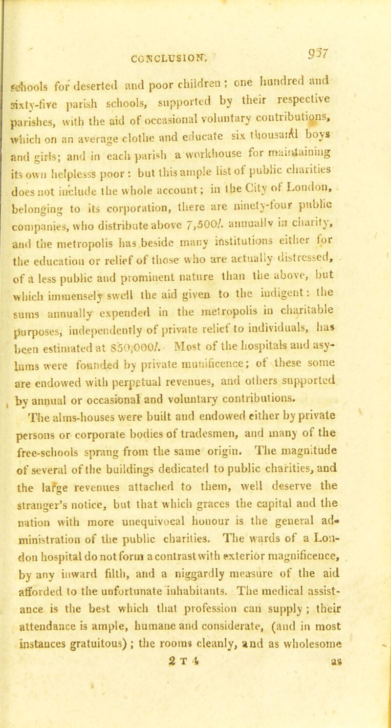 9V Sdiools for deserted and poor children ; one hundred and sixty-five parish sciiools, supported by their respective parishes, with the aid of occasional vohintary contributions, which on an average clothe and educate six tliousaiAl boys and girls; and in each parish a workhouse for maintaining its own lielplesss poor : but this ample list of public cliarities does not include the whole account; in the City of London, belonging to its corporation, there are ninety-four public companies, who distribute above 7,500/. annually ia cltarity, and the metropolis has beside many institutions either for the education or relief of those who are actually distressed, of Jl less pubHc and prominent nature than the above, but which immensely swell the aid given to the indigent: the sums annually expended in the metropolis in charitable purposes, independently of private relief to individuals, has been estimated at S'50,000/. Most of the liospitak and asy- lums were founded by private munificence; of these some are endowed with perpetual revenues, and others supported by annual or occasional and voluntary contributions. The alms-houses were built and endowed cither by private persons or corporate bodies of tradesmen, and many of the free-schools si)rang from the same origin. Tiie magnitude of several of the buildings dedicated to public charities, and the lafge revenues attached to them, well deserve the stranger's notice, but that which graces the capital and the nation with more unequivocal honour is the general ad- ministration of the public charities. The wards of a Lon- don hospital do notfonn acontrastwith exterior magnificence, by any inward filth, and a niggardly measure of the aid afforded to the unfortunate inhabitants. The medical assist- ance is the best which that profession can supply ; their attendance is ample, humane and considerate, (and in most instances gratuitous); the rooms cleanly, and as wholesome 2 T 4i as