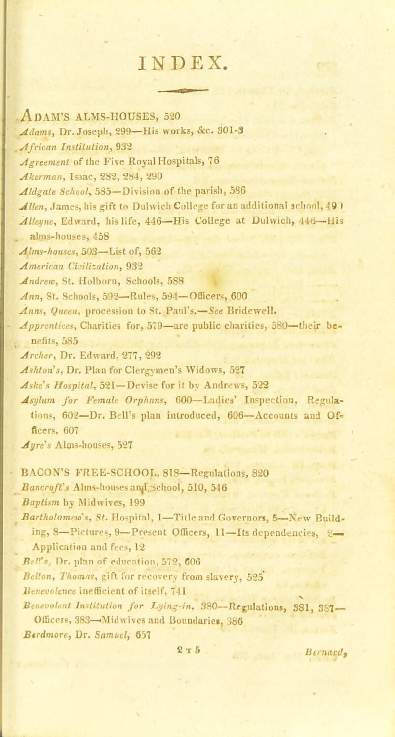 INDEX -Adam's alms-houses, 520 Adams, Dr. Josepli, 299—His works, &c. 301-3 yifrican InstiliUion, 932 ytgrecment of the Five Royal Hospitals, 76 Akerman, Isaac, 282, 2S4, 290 Aldgale School, .535—Division of the parish, 586 Allen, James, his gift to Duhvich College for an additional school, 49 I Alteyne, Edward, his life, 446—His College at Dulwich, 446—Uis alms-houses, 458 Alms-houses, 303—List of, 56'2 American Civilization, 932 Andrew, St. Holborn, Schools, 588 Ann, St. Schools, 592—Rules, 594—Officers, 600 Anm, Qnccn, procession to St. Paul's.—See Bridewell. Apprentices, Charities for, 579—are public charities, 580—their be- nefits, 585 Archer, Dr. Edward, 277, 292 Ashton^s, Dr. Plan for Clergymen's Widows, 527 Aske's Hospital, 521 — Devise for it by Andrews, 522 Asylum for Female Orphans, 600—Ladies' Inspection, Regula- tion?, 602—Dr. Bell's plan introduced, 606—Accounts and Of-^ ficers, 607 Ayre''s Alms-houses, 527 BACON'S FREE-SCHOOL, SIS—Regulations, 820 Bancroft's Alms-houses an|l_ichool, 510, 516 Baptism by Mid wives, 199 Bartholomew's, St, Hospital, 1—Title and Governors, 5—New Build- ing, 8—Pictures, 9—Present Officers, 11—Its dependencies, 2— Application and fees, 12 BelVs, Dr, plnn of education, 572, 606 Bellon, Thomas, gift for recovery from slavery, 525* Benevolence inefficient of itself, 741 ^ Benevolent Institution for Lying-in, 380—Regulations, 381, 357— Officers, .S83—'Midwivcs and Boundaries, 386 B€rdmore, Dr. Samuel, 637 2t6 Bernard