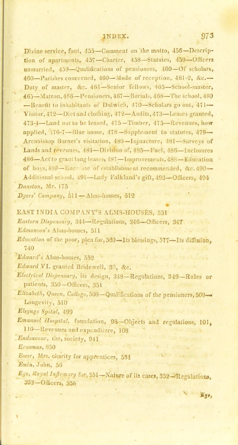Divine service, font, 455—Comment on'the motto, 456—Descrip- tion of apartments, 457—Ciiarter, 458—Statutes, 4'59—Officers unmarried, 439—Qualifications of pensioners, 460—Of scholars, 460—Paridlies concerned, 460—.Mode of receptioji, 461-2, &c.— Duty of master, &c. 464—Senior fellows, 405—School-master, 463—Matron,466—Pensioners, 467—Burials, 468—The school, 469 —Benefit to inhabitants of Dulwicli, 470—Scholars go out, 471-— Visitor,472—Dietand clothing, 472—Audits,473—Leases granted, 473-4—Land not to be leased, 475—Timber, 475—Revenues, how applied, i76-7—Blue liouse, 478—Supplement to statutes, 479— Arciiliishop Burnet's visitalion, 480—Injuucture, 481—Surveys of Lands and revenues, 484—Division of, 485—Fuel, 486—Inclosures 486—Act to grant long leases^ 487—Improvements, 488—Education of boys,4(59—Euc ase of establishnieut recommended, &C.490— Additional sc.Dol, -^91—L:idy Falkland's gift, 493—Officers, 494 Ditnston, Mr. 175 Byers' Com^jany, 511—Alms-houses, 512 / • EAST INDIA COMPANY'S ALMS-HOUSES, 551 Eastern Dispensary, 344—Regulations, 34G—Officers, 347 Jif/monion's Ahns-houses, 511 Education of t!ic poor, plea for, 539—Its blessings, 5T7—Its diffusibD, 740 EdmartVs Alms-houses, 552 Edward .VI. granted Bridewell, 30, &c. Electrical Dispf.nsarij, its design, 318—Regnlations, 349—Rules or patients, 350—Officers, 351 Elizabeth, Queen, Collese, 503—Qualifications of the pensioners, 509— Longevity, 510 ' • Eltynge Spital, 499 Emanuel Hospital, foundation, 9S—Objects and regalatioi>s, 101, 110—Revenues and expenditure, 108 .Endeauour, the, society, 941 Erasmus, 850 Ewer, Mrs. charity for apprentices, 53i Ewin, John, 56 Eye, lioyal Infirmyy fur, 351—Nature of its case», 352-~'Ilcgnlations, 353—OiBccr», 356