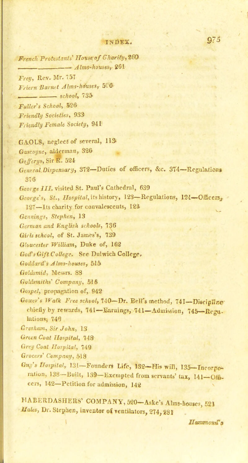 9/5 French Prottstanli House of Charify,t^ ■ — Alms-houstSy 261 Frey, Rev. Mr. 57 Triern Barmt Mms-hduseSr 506 I schooL, 735 Fuller's School, 526 Friendly SocUlies, 939 Fnendly Female Society, 941' GAOLS, neg;lecf of several, 113> Gascoyne, alderman, 326 Qejjcrys, SirK. 524 GtwralDispcnuary, 372—Duties of officers, &c. 374—RegulafioHi 3-8 George III. visited St. Paul's Cathedral, 639 George's, St., IIospilal,\tsWistory, 123—Regulations, 124—Officers^ 127—Its charity for convalescents, 124 Gennings, Stephen, 13 German and ICnglish si hools, 736 Girls schcol, of St. James's, 739 Gloucester William, Duke of, 162 GoffsGift College. See Dulwich College, Goddard's Jims-houses, blh Goldsmid, Messrs. 88 Goldsmiths' Compnny, 516 Gospel, propagation of, 942 Goicer's Walk Free school, HO—T>T. Beirs method, 741—Bisc'ipTiP.C rliiefly by rewards, 741—Earuingg, 741—Admission, 745—Eegu- lationsv 74Q Cresham, Sir John, 13 Green Coat Hospital, 748 Grey Coat llospUal, 749 Grocers' Compnny, 518 Gtt^'s Hospital, 131—Founders Life, 132—His win, 135—Inrorpo- ration, 138—Built, 139—Exempted from servants' (ax, 141 Olfl- cers, 142—Petition for admission, 142 HAEKRDASHERS' COMPANY, 520-Aske's Ahns-hoi.sc?, E2.\ Hales, Dr. Stejjhen, inventor oi ventilators, 274, gg J \ HanwtontTo