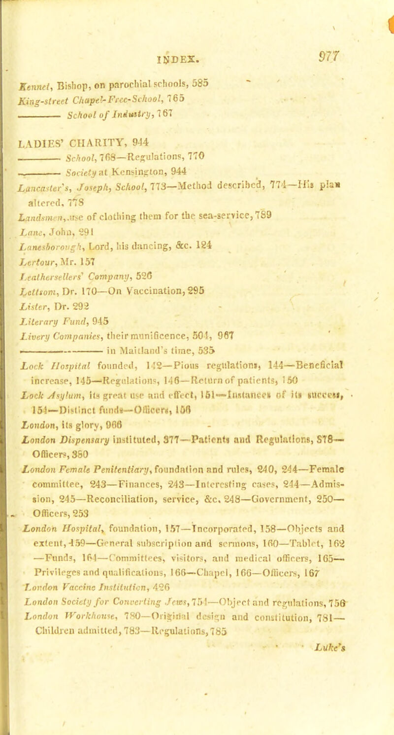 Kennel, Bisliop, on parochial schools, 585 ~ ' King-street Ckapd-Fecc-Sehool, 765 School of Jnduitry,161 LADIES' CHARITY, 944 School, 7fiS—Regulations, 770 ~ • Societi/ at Kensington, 944 Lancaster's, Joseph, School, 773—Method described, 774—His plaw altered, 71:8 Liin(hmen,.use of clothing them for the sea-service, 789 Lam, John, 291 Laneshoroiigh, Lord, Iiis dancing, &c. 124 Lertour, Mr. 157 f.eathersellers' Company, 526 Letlsom,Dr. 170—On Vaccination,295 Lister, Dr. 292 Literary Fund, 945 /-lueri/Companies, tlieir munificence, 50-!, 96T -——— in Maitland's time, 535 Lock Hospital founded, 1J2—Pious reglllationi, 144—Beneficial increase, 145—Regulation?, 146—Return of patients, 150 Lock y/sy!um, its great Use and effect, 151~IlHtance» of it» lUCCeU, • 154—Distinct fund«~Oflicer«, lOfl London, its glory, 006 London Dispensary instituted, S77—Patients and Regulations, ST8— Officers, 3S0 London Female Penitentiary, fonndM\nn and rules, 240, 244—Female committee, 243—Finances, 243—Interesting ca'-e?, 244—Admis- sion, 245—Reconciliation, service, &c. 248—Government, 250— Officers, 253 London Hospital, foundation, 157—Incorporated, 158—Ohjeefs and extent, 459—Gi'neral subscription and sonnons, 100—Tablet, 162 —Funds, 154—Committees, visitors, and medical officers, 165— Privileges and qualifications, 166—Chapel, 166—Officers, 167 Lor.don Vaccine fnslilulicn, 426 London Society for Converting Jeu}s,TM—Object and regulations, 75fr London JVorkhonte, 780—OriS;ii1al dcsie;n and constitution, 781 Children admitted, 783—Regulations, 7S5 Luke^s