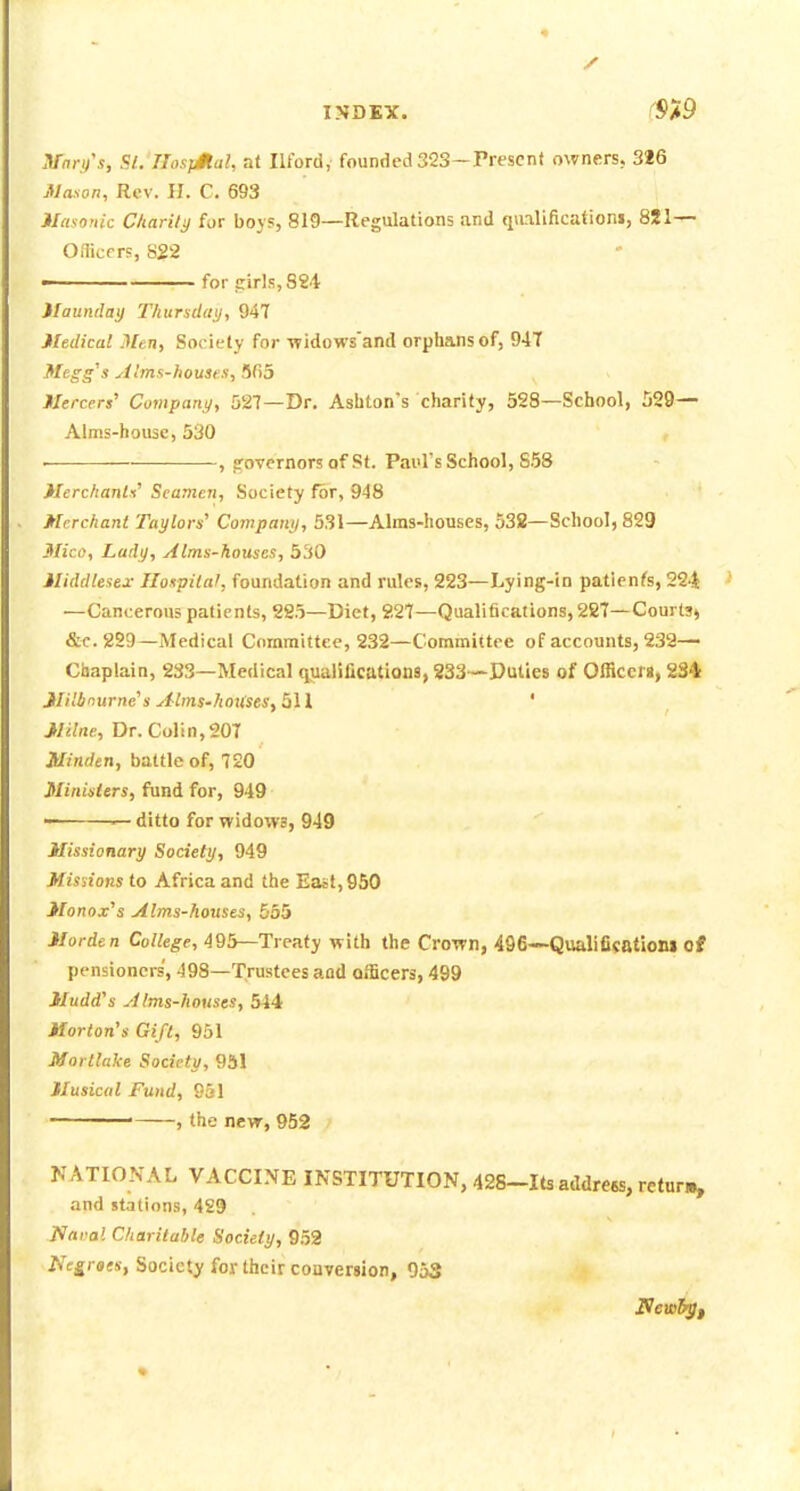 INDEX. ^$>9 .Vnn/«. SL'JIosjMal, a( Ilford, founded 323—Present owners, 3J6 Mason, Rev. II. C. 693 ilasonic Charily for boys, 819—Regulations and qiulificationi, 821— O.Ticf r?, S22 for !:irls,S84 )Iauntlay Thurxdai}, 947 Medical Men, SocieCy for -widows'and orphans of, 94T Megg's yilms-houses, !SC>5 fiercer,' Company, 527—Dr. Asbton's charity, 528—School, 529— Alms-house, 530 ■ , governors of St. Paul's School, 858 MerchanW Seamen, Society for, 948 Merchant Taylors' Company, 531—Alms-houses, 538—School, 829 Slico, Lady, Alms-houses, 530 Middlesex: Hospital, foundation and rules, 223—Lying-in patienfs, 224 —Cancerous patients, 2S5—Diet, 227—Qualifications, 287—Courts^ &C.229—Medical Committee, 232—Committee of accounts, 232— Cliaplain, 233—Medical qualifications, 233—Duties of Officers, 234 JlHinurne's Alms-houses, 511 ' Milne, Dr. Colin, 207 Minden, battle of, 720 Minislers, fund for, 949 —ditto for vridows, 949 Missionary Society, 949 Missions to Africa and the East, 950 Monox's Alms-houses, 555 Morden College, 495—Treaty with the Crown, 496—Qualificationi of pensioners', 498—Trustees and officers, 499 Mudd's Alms-houses, 544 Morton's Gift, 951 Mortlake Society, 951 Musical Fund, 951 ■ , the new, 952 , NATIONAL VACCINE INSTITUTION, 428-Its addrees, retur., and stations, 4S9 Naral Charitable Society, 9.52 Negroes, Society for their couversion, 053