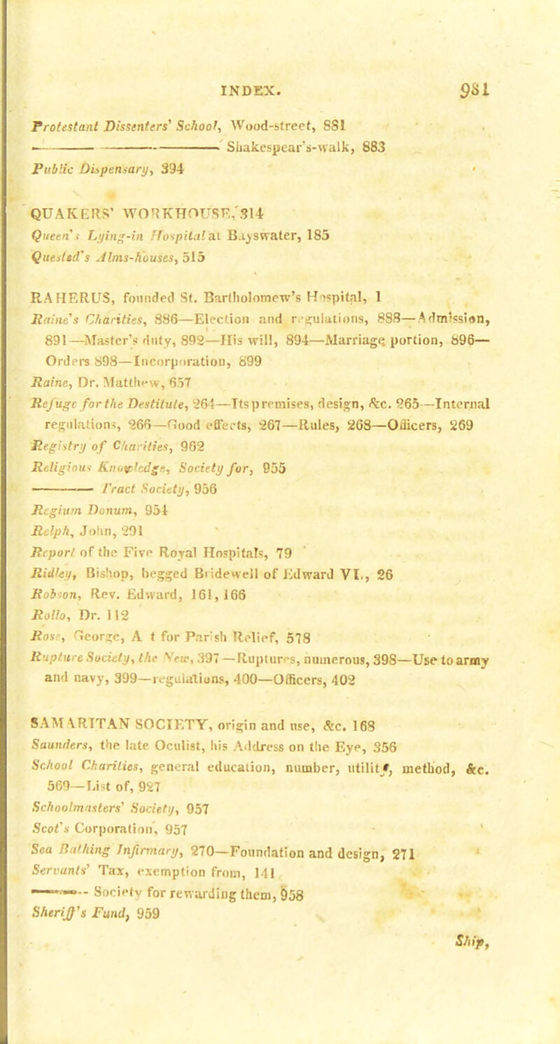 Protestant Dissenters' School, Wood-strecf, SS! Suakesisear's-nalk, 883 Public Dispemarij, 394 QUAKERS' WOr?KHOU.SF„'314 Queen i Li/ing-in ffospilcila.i B.i^swater, 185 Quedtd's Jims-houses, 515 RAHERUS, founded St. Bartholomew's Hospital, I Rabies Charities, 886—Election and r.-ri;uIations, 888—Admlssirtn, 891—Master's duty, 892—His will, 894—Marriagij portion, S96— Orders S98—Incorpuration, 899 Raine, Or. Mattln-w, 657 Refuge for the Destitute, 264—Ttspremises, design, Ike. 265—Internal regiiiaiion-!, 266—niood effet-ts, 267—Rules, 268—Officers, 269 Registry of Cha. ilies, 962 Religiout Kntivhdge, Society for, 955 ——— I'ract Society, 956 Rcgium Donum, 954 Rslph, John, 201 Rcporl of the Five Royal Hospitals, 79 Rid'ey, Bishop, begged Bridenell of KdwarJ VI., 26 Rob:on, Rev. Edward, 161,166 RoHo, Dr. 112 Ros', George, A t for P.ir^sh Relief, 578 Rupture Society, the Veir, .197 — Rupmr'-s, numerous, 398—Use to army and navy, 399—regulations, 400—Officers, 402 SAM \RTTAN SOCIETY, origin and use, &c. 163 Saunilers, the late Oculist, his A.ldress on the Eye, 356 School Charities, general education, number, utilit/, method, &c. 569—List of, 927 Schoolmasters'' Societtj, 957 Scot's Corporation, 957 Sea Bathing Infirmary, 270—Foundation and design, 271 Servants' Tax, exemption from, Ml —-~- Society for reMarding them, 958 Sheriff's Fund, 959 Ship,