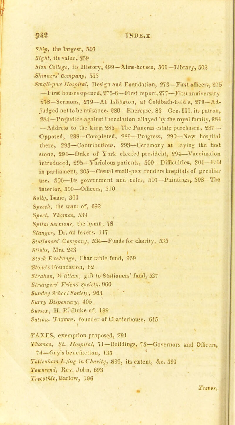 INDE.I Ship, the largest, 540 Sight, its value, 359 Sion College, its Plistory, 499—Alms-honacs, 501—Library, 502 Sicinncrs^ Company, 533 Small-pox Hospital, Design and Foundation, 273—First officers, 27i —First houses opened, ?75-6—First report,277—Firstanniversary 27«—Sermons, 279—At Islifigton, at Coldbath-ficWs, 279—Ad- judged not to be nuisance, 2S0—F.ncrease, 83—Geo. III. its patron, 2S4—Prejudice against inoculation allayed by the royal family, 88* —Address to the king, 285-^The Pancras estate purcliased, 287—■ Opposed, 288—Completed, 289—Progress, 290—New hospital there, 293—Contributions, 293—Ceremony at laying the first stone, 291—Duke of York elected president, 294—Vaccination introduced, 295—Varrolous patients, 300—Difficulties, 304—RiH in parliament, 305—Casual small-pox renders hospitals of peculiar use, 300—Its government and rules, 307—Paintings, 308—The interior, 309—Officers, 310 Solly, Isaac, 301 Speech, tlic want of, 692 Spert, Thomas, 539 Spilal Sermons, the hymn, 78 Slangei; Dr. on fevers, 117 Slalioncrs^ Company, 534—Funds for charity, 533 S/ibbs, Mrs. 243 ^ Slock Exchange, Charitable fund, 959 ■Slonc''s Foundation, 62 Strahan, William, gift to Stationers fund, 537 Strangers' Friend Society, 960 Sunday School Society, 903 Surry Dispensary, 405 Sussex, II. R'.'Duke of, 189 Sutlon, Thomas, founder of Cliarterhouse, 645 TAXES, exemption ])roposed, 291 Thomas, St. Hospital, 71—Buildings, 73—Governors and O.liceri, 74—Guy's benefaction, 133 ' 7'oltenham Lying-in.Charily, 839, its extent. &c. 391 Tovin^cnd, Rev. John, 693 Tr«co<Aff, Earlow, 196 Tretts,