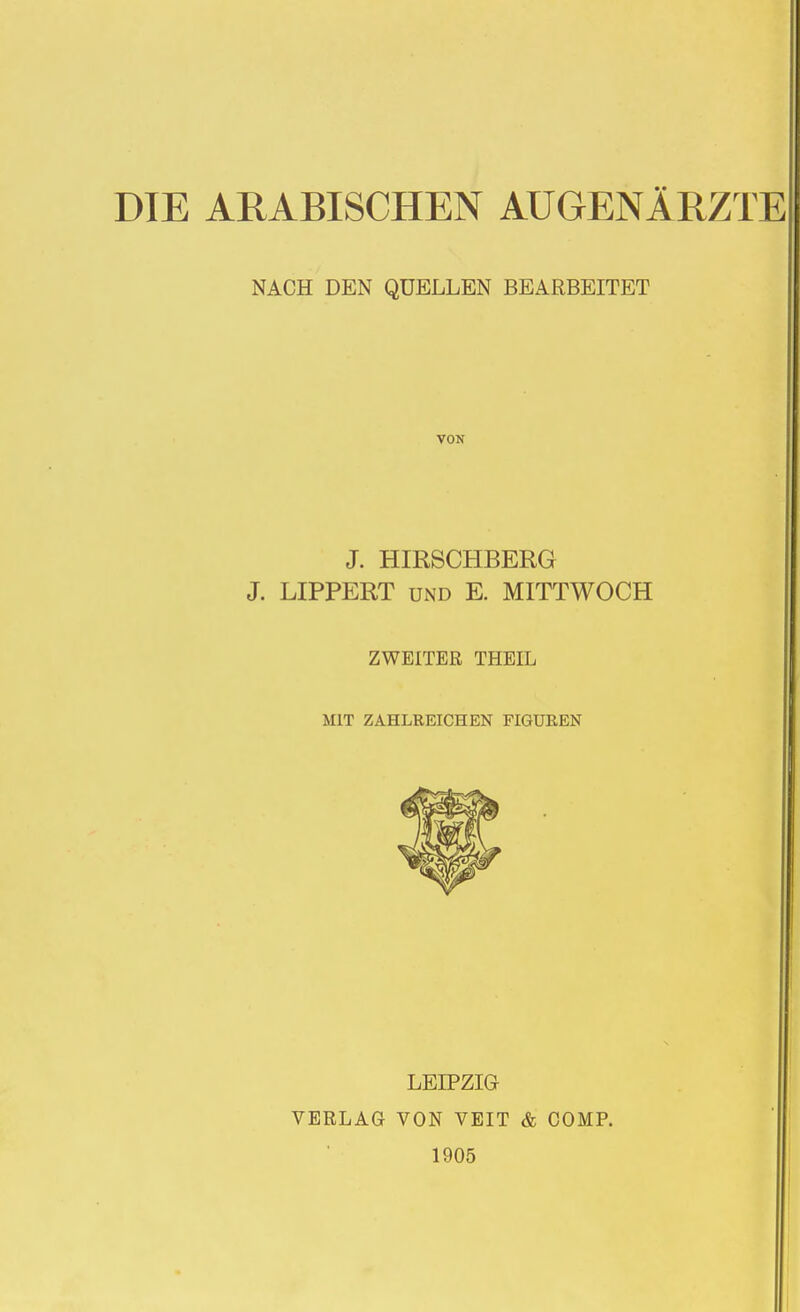 DIE ARABISCHEN AUGENÄRZTE NACH DEN QUELLEN BEARBEITET VON J. HIRSCHBERG J. LIPPERT UND E. MITTWOCH ZWEITER THEIL MIT ZAHLREICHEN FIGUREN LEIPZIG VERLAG VON VEIT & COMP. 1905