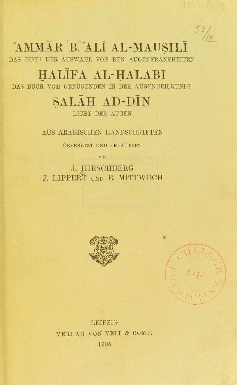 AMMAR B. 'ALI AL-MAÜSILI DAS BUCH DER AUSWAHL VON DEN AUGENKRANKHEITEN HALIFA AL-HALABI DAS BUCH VOM GENÜGENDEN IN DER AUGENHEILKUNDE SALÄH AD-DIN LICHT DER AUGEN. AUS ARABISCHEN HANDSCHRIFTEN ÜBERSETZT UND ERLÄUTERT VON J. HIRSCHBERG J. LIPPER^ UND E. MITTWOCH LEIPZIG VERLAG VON VEIT & COMP. 1905