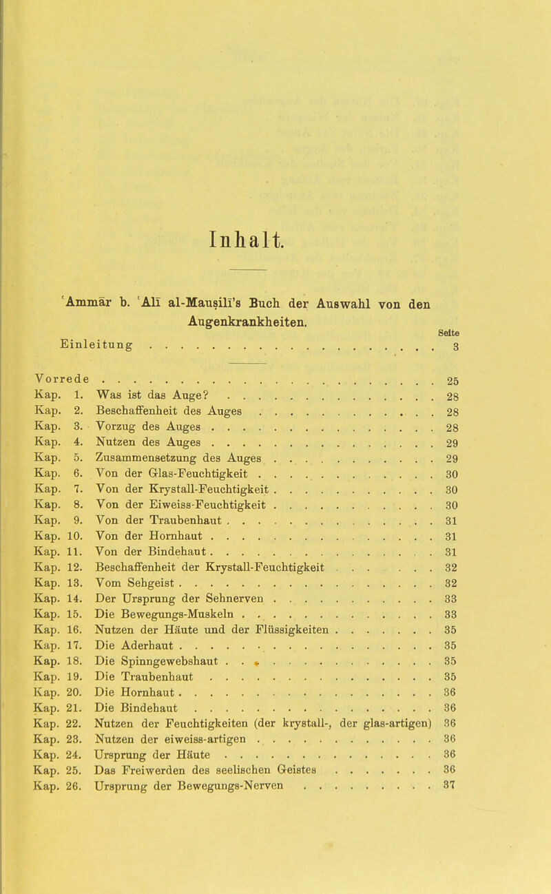 Inhalt. 'Ammar b. 'Ali al-Mausih's Buch der Auswahl von den Augenkrankheiten. Seite Einleitung 3 Vorrede 25 Kap. 1. Was ist das Auge? 28 Kap. 2. Beschaffenheit des Auges 28 Kap. 3. Vorzug des Auges 28 Kap. 4. Nutzen des Auges 29 Kap. 5. Zusammensetzung des Auges 29 Kap. 6. Von der Grlas-Feuchtigkeit 30 Kap. 7. Von der Krystall-Feuchtigkeit 30 Kap. 8. Von der Eiweiss-Feuchtigkeit 30 Kap. 9. Von der Traubenhaut 81 Kap. 10. Von der Hornhaut 31 Kap. 11. Von der Bindehaut 31 Kap. 12. Beschaffenheit der KrystaU-Feuchtigkeit ... ... 32 Kap. 13. Vom Sehgeist 32 Kap. 14. Der Ursprung der Sehnerven 33 Kap. 15. Die Bewegungs-Muskeln , , 33 Kap. 16. Nutzen der Häute und der Flüssigkeiten 35 Kap. 17. Die Aderhaut 35 Kap. 18. Die Spinngewebshaut . . *. 35 Kap. 19. Die Traubenhaut 35 Kap. 20. Die Hornhaut 36 Kap. 21. Die Bindehaut 36 Kap. 22. Nutzen der Feuchtigkeiten (der kiystall-, der glas-artigen) 36 Kap. 23. Nutzen der eiweiss-artigen 36 Kap. 24, Ursprung der Häute 36 Kap. 25. Das Freiwerden des seelischen Geistes 36 Kap. 26. Ursprung der Bewegungs-Nerven 37