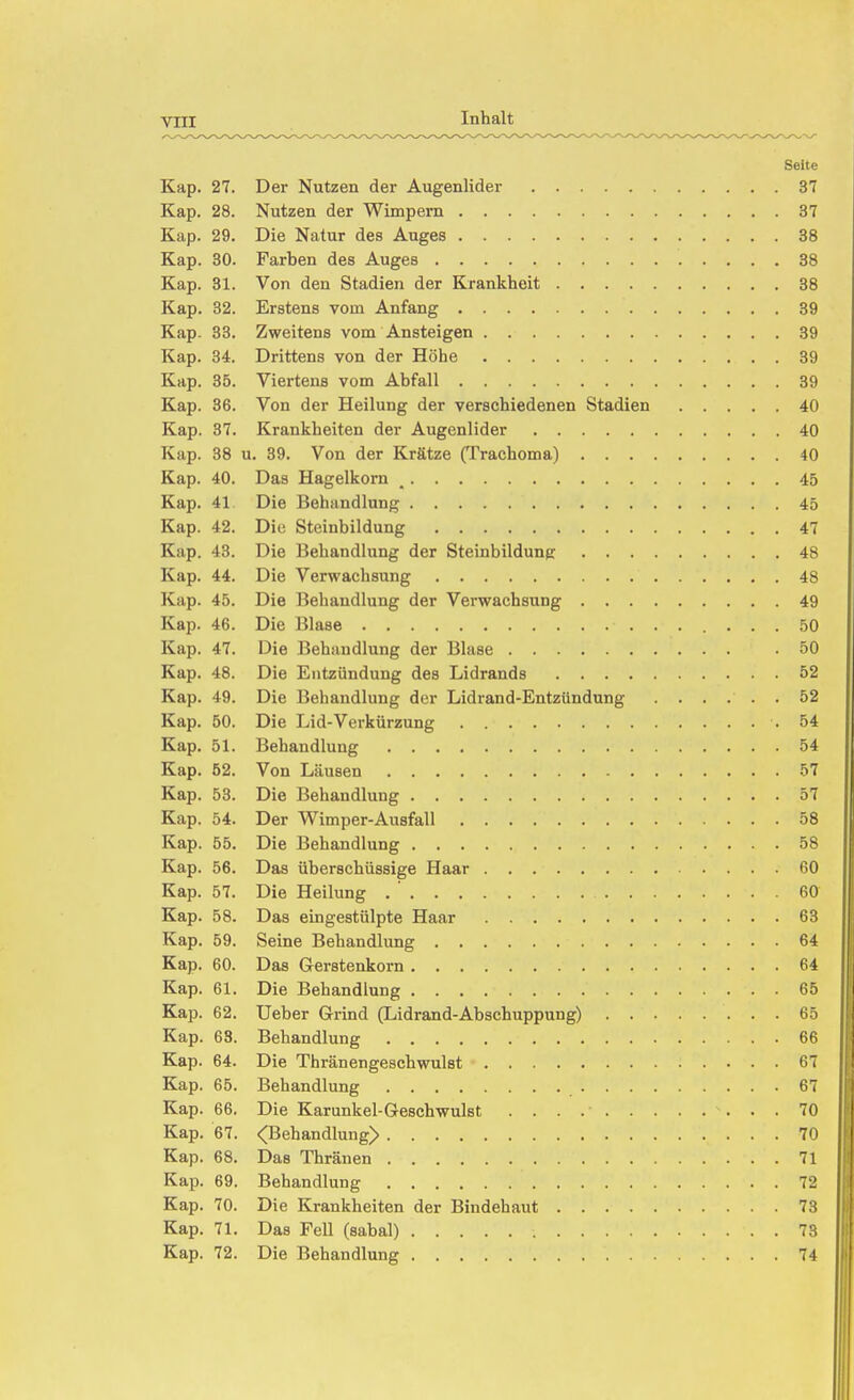 Seite Kap. 27. Der Nutzen der Augenlider 37 Kap. 28. Nutzen der Wimpern 37 Kap. 29. Die Natur des Auges 38 Kap. 30. Farben des Auges 38 Kap. 31. Von den Stadien der Krankheit 38 Kap. 32. Erstens vom Anfang 39 Kap. 33. Zweitens vom Ansteigen 39 Kap. 34. Drittens von der Höhe 39 Kap. 35. Viertens vom Abfall 39 Kap. 36. Von der Heilung der verschiedenen Stadien 40 Kap. 37. Krankheiten der Augenlider 40 Kap. 38 u, 39. Von der Krätze (Trachoma) 40 Kap. 40. Das Hagelkorn _ 45 Kap. 41 Die Behandlung 45 Kap. 42. Die Stcinbildung 47 Kap. 43. Die Behandlung der Steinbilduner 48 Kap. 44. Die Verwachsung 48 Kap. 45. Die Behandlung der Verwachsung 49 Kap. 46. Die Blase 50 Kap. 47. Die Behandlung der Blase .50 Kap. 48. Die Entzündung des Lidrands 52 Kap. 49. Die Behandlung der Lidrand-Entzündnng ...... 52 Kap. 50. Die Lid-Verkürzung .54 Kap. 51. Behandlung 54 Kap. 52. Von Läusen 57 Kap. 53. Die Behandlung 57 Kap. 54. Der Wimper-Ausfall 58 Kap. 55. Die Behandlung 58 Kap. 56. Das überschüssige Haar 60 Kap. 57. Die Heilung . ' 60 Kap. 58. Das eingestülpte Haar 63 Kap. 59. Seine Behandlung 64 Kap. 60. Das Gerstenkorn 64 Kap. 61. Die Behandlung 65 Kap. 62. Ueber Grind (Lidrand-Abschuppung) 65 Kap. 68. Behandlung 66 Kap. 64. Die Thränengeschwulst 67 Kap. 65. Behandlung 67 Kap. 66. Die Karunkel-Geschwulst 70 Kap. 67. <Behandlung> 70 Kap. 68. Das Thränen 71 Kap. 69. Behandlung 72 Kap. 70. Die Krankheiten der Bindehaut 73 Kap. 71. Das Fell (sabal) 73 Kap. 72. Die Behandlung 74