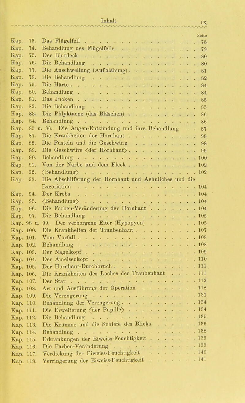 Seite Kap. 73. Das Flügelfell 78 Kap. 74, Behandlung des Flügelfells 79 Kap. 75. Der Blutfleck 80 Kap. 76. Die Behandlung 80 Kap. 77. Die Anschwellung (Aufblähung) 81 Kap. 78. Die Behandlung 82 Kap. 79. Die Härte 84 Kap. 80. Behandlung 84 Kap. 81. Das Jucken 85 Kap. 82. Die Behandlung 85 Kap. 83. Die Phlyktaene (das Bläschen) 86 Kap. 84. Behandlung 86 Kap. 85 u. 86. Die Augen-Entzündung und ihre Behandlung . . 87 Kap. 87. Die Krankheiten der Hornhaut 98 Kap. 88. Die Pusteln und die Geschwüre 98 Kap. 89. Die Geschwüre <(der Horahaut)> 99 Kap. 90. Behandlung 100 Kap. 91. Von der Narbe und dem Fleck 102 Kap. 92. <Behandlung> 102 Kap. 93. Die Abschilferung der Hornhaut und Aehnliches und die Excoriation 104 Kap. 94. Der Krebs 104 Kap. 95. <Behandlung> 104 Kap. 96. Die Farben-Veränderung der Hornhaut 104 Kap. 97. Die Behandlung 105 Kap. 98 u. 99. Der verborgene Eiter (Hypopyon) 105 Kap. 100. Die Krankheiten der Traubenhaut 107 Kap. 101. Vom Vorfall 108 Kap. 102. Behandlung 108 Kap. 103. Der Nagelkopf 109 Kap. 104. Der Ameisenkopf HO Kap. 105. Der Hornhaut-Durchbrucli III Kap. 106. Die Krankheiten des Loches der Traubenhaut .... III Kap. 107. Der Star 112 Kap. 108. Art und Ausführung der Operation 118 Kap. 109. Die Verengerung 131 Kap. 110. Behandlung der Verengerung 134 Kap. III. Die Erweiterung <der Pupille) 134 Kap. 112. Die Behandlung 135 Kap. 113. Die Krümme und die Schiefe des Blicks 136 Kap. 114. Behandlung 138 Kap. 115. Erkrankungen der Eiweiss-Feuchtigkeit 139 Kap. 116. Die Farben-Veränderung 139 Kap. 117. Verdickung der Eiweiss-Feuchtigkeit 140 Kap. 118. Verringerung der Eiweiss-Feuchtigkeit 141