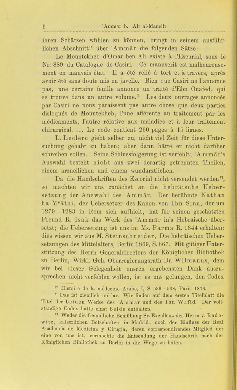 ihren Schätzen wühlen zu können, bringt in seinem ausführ- lichen Abschnitt'^ über 'Ammär die folgenden Sätze: Le Mountekheb d'Omar ben Ali existe ä l'Escurial, sous le Nr. 889 du Catalogue de Casiri. Ce manuscrit est malheureuse- ment en mauvais 6tat. II a 6t6 reliö ä tort et k travers, apres avoir 6t6 sans doute mis en javelle. Bien que Casiri ne l'annonce pas, une certaine feuille annonce un traitö d'Ebn Ouafed, qui se trouve dans un autre volume/ Les deux ouvrages annonc6s par Casiri ne nous paraissent pas autre chose que deux parties disloquös de Mountekheb, l'une afförente au traitement par les mödicaments, l'autre relative aux maladies et ä leur traitement chirurgical. ... Le code contient 260 pages ä 15 lignes. L. Leclerc giebt selber zu, nicht viel Zeit für diese Unter- suchung gehabt zu haben; aber dann hätte er nicht darüber schreiben sollen. Seine Schlussfolgerung ist verfehlt; 'Ammär's Auswahl besteht nicht aus zwei derartig getrennten Theilen, einem arzneilichen und einem wundärztlichen. Da die Handschriften des Escorial nicht versendet werden^', so machten wir uns zunächst an die hebräische Ueber- setzung der Auswahl des 'Ammär. Der berühmte Nathan ha-M*äthi, der Uebersetzer des Kanon von Ihn Sina, der um 1279—1283 in Rom sich aufhielt, hat für seinen geschätzten Freund R. Isak das Werk des 'Ammär in's Hebräische über- setzt; die Uebersetzung ist uns im Ms. Parma R. 1344 erhalten: dies wissen wir aus M. Steinschneider, Die hebräischen Ueber- setzungen des Mittelalters, Berlin 1869, S. 667. Mit gütiger Unter- stützung des Herrn Generaldirectors der Königlichen Bibliothek zu Berlin, Wirkl. Geh. Oberregierungsrath Dr. Wilmanns, dem wir bei dieser Gelegenheit unsren ergebensten Dank auszu- sprechen nicht verfehlen wollen, ist es uns gelungen, den Codex Histoire de la medecinc Arabe, I, S. 533—538, Paris 1876. ^ Das ist ziemlich unklar. Wir finden auf dein ersten Titelblatt die Titel der beiden Werke des 'Ammär und des Ibn Wäfid. Der voll- ständige Codex hatte einst beide enthalten. ^' Weder die freundliche Bemühung Sr. Excellenz des Herrn v. Rado- witz, kaiserlichen Botschafters in Madrid, noch der Einfluss der Eeal Academia de Medicina y Cirugia, deren correspondirendes Mitglied der eine von uns ist, vermochte die Entsendung der Handschrift nach der Königlichen Bibliothek zu Berlin in die Wege zu leiten.