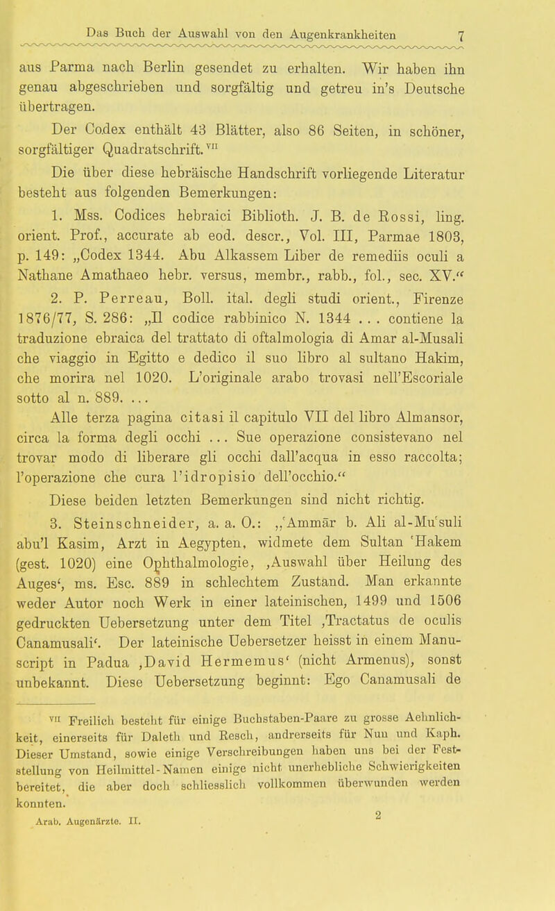 aus Parma nach Berlin gesendet zu erhalten. Wir haben ihn genau abgeschrieben und sorgfältig und getreu in's Deutsche übertragen. Der Co.dex enthält 43 Blätter, also 86 Seiten, in schöner, sorgfältiger Quadratschrift. ™ Die über diese hebräische Handschrift vorliegende Literatur besteht aus folgenden Bemerkungen: 1. Mss. Codices hebraici Biblioth. J. B. de Eossi, ling. Orient. Prof., accurate ab eod. descr., Vol. III, Parmae 1803, p. 149: „Codex 1344. Abu Alkassem Liber de remediis oculi a Nathane Amathaeo hebr. versus, membr., rabb., fol., sec. XV. 2. P. Perreau, Boll. ital. degli studi orient, Firenze 1876/77, S. 286: „II codice rabbinico N. 1344 . . . contiene la traduzione ebraica del trattato di oftalmologia di Amar al-Musali che viaggio in Egitto e dedico il suo libro al sultano Hakim, che morira nel 1020. L'originale arabo trovasi nell'Escoriale sotto al n. 889. ... Alle terza pagina citasi il capitulo VII del libro Almansor, circa la forma degli occhi ... Sue operazione consistevano nel trovar modo di liberare gli occhi dall'acqua in esso raccolta; l'operazione che cura l'idropisio dell'occhio. Diese beiden letzten Bemerkungen sind nicht richtig. 3. Steinschneider, a. a. 0.: ,,'Ammär b. Ali al-Mu'suli abu'l Kasim, Arzt in Aegypten, widmete dem Sultan 'Hakem (gest. 1020) eine 0;phthalmologie, ,Auswahl über Heilung des Auges', ms. Esc. 889 in schlechtem Zustand. Man erkannte weder Autor noch Werk in einer lateinischen, 1499 und 1506 gedruckten Uebersetzung unter dem Titel ,Tractatus de oculis Canamusali'. Der lateinische üebersetzer heisst in einem Manu- script in Padua ,David Hermemus' (nicht Armenus), sonst unbekannt. Diese Uebersetzung beginnt: Ego Canamusali de V Freilich besteht für einige Buchstaben-Paare zu grosse Aehnlich- keit, einerseits für Daleth und Resch, andrerseits für Nun und Kaph. Dieser Umstand, sowie einige Verschreibungen haben uns bei der Fest- stellung von Heilmittel-Namen einige nicht unerhebliclie Schwierigkeiten bereitet, die aber doch schliesslich vollkommen überwunden werden konnten. 2 Arab. Augenärzte. II.