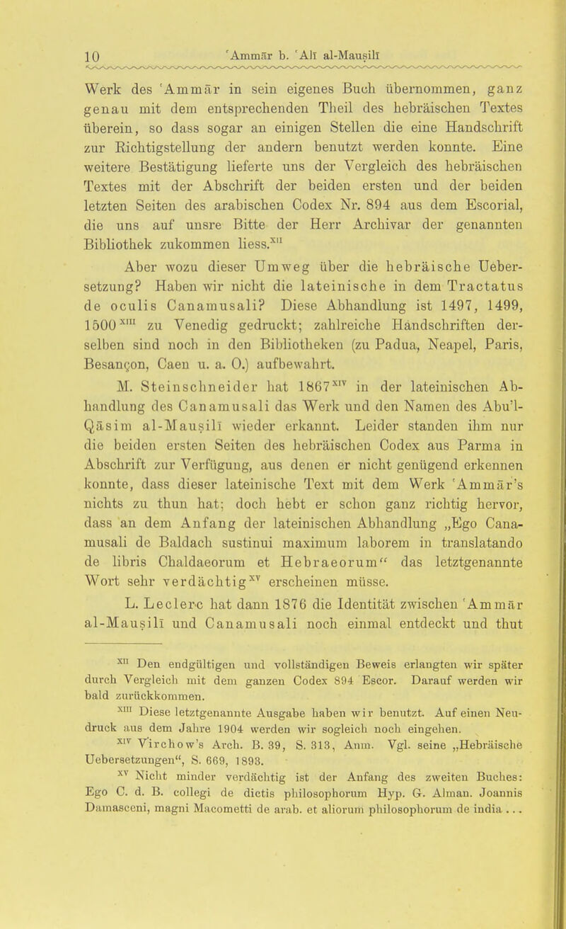 Werk des 'Ammär in sein eigenes Buch übernommen, ganz genau mit dem entsprechenden Theil des hebräischen Textes überein, so dass sogar an einigen Stellen die eine Handschrift zur Richtigstellung der andern benutzt werden konnte. Eine weitere Bestätigung lieferte uns der Vergleich des hebräischen Textes mit der Abschrift der beiden ersten und der beiden letzten Seiten des arabischen Codex Nr. 894 aus dem Escorial, die uns auf unsre Bitte der Herr Archivar der genannten Bibliothek zukommen liess.'' Aber wozu dieser Umweg über die hebräische Ueber- setzung? Haben wir nicht die lateinische in dem Tractatus de oculis Canamusali? Diese Abhandlung ist 1497, 1499, 1500^' zu Venedig gedruckt; zahlreiche Händschriften der- selben sind noch in den Bibliotheken (zu Padua, Neapel, Paris, Besangon, Caen u. a. 0.) aufbewahrt. M. Steinschneider hat 1867^'^ in der lateinischen Ab- handlung des Canamusali das Werk und den Namen des Abu'l- Qäsim al-Mausill Avieder erkannt. Leider standen ihm nur die beiden ersten Seiten des hebräischen Codex aus Parma in Abschrift zur Verfügung, aus denen er nicht genügend erkennen konnte, dass dieser lateinische Text mit dem Werk 'Ammär's nichts zu thun hat; doch hebt er schon ganz richtig hervor, dass an dem Anfang der lateinischen Abhandlung „Ego Cana- musali de Baldach sustinui maximum laborem in translatando de libris Chaldaeorum et Hebraeorum das letztgenannte Wort sehr verdächtigt^ erscheinen müsse. L. Leclerc hat dann 1876 die Identität zwischen 'Ammär al-Mausili und Canamusali noch einmal entdeckt und thut ^ Den endgültigen und vollständigen Beweis erlangten wir später durch Vergleich mit dem ganzen Codex 894 Escor. Darauf werden wir bald zurückkommen. Diese letztgenannte Ausgabe haben wir benutzt. Auf einen Neu- druck aus dem Jahre 1904 werden wir sogleich noch eingehen. V'irchow's Arch. B. 39, S. 313, Anm. Vgl. seine „Hebräische Uebersetzungen, S. 669, 1893. Nicht minder vcirdächtig ist der Anfang des zweiten Buches: Ego C. d. B. collegi de dictis philosophorum Hyp. G. Almau. Joannis Damasceni, magni Macometti de arab. et aliorum philosophorum de india ...