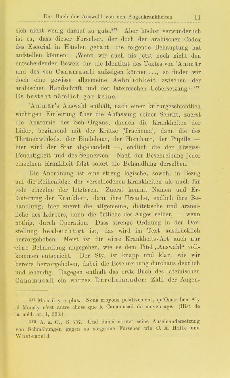 sich nicht wenig darauf zu gute.^ Aber höchst verwunderlich ist es, dass dieser Forscher, der doch den arabischen Codex des Escorial in Händen gehabt, die folgende Behauptung hat aufstellen können: „Wenn wir auch bis jetzt noch nicht den entscheidenden Beweis für die Identität des Textes von 'Ammär und des von Canamusali aufzeigen können..., so finden wir doch eine gewisse allgemeine Aehnlichkeit zwischen der arabischen Handschrift und der lateinischen Uebersetzung. Es besteht nämlich gar keine. 'Ammär's Auswahl enthält, nach einer kulturgeschichtlich wichtigen Einleitung über die Abfassung seiner Schrift, zuerst die Anatomie des Seh-Organs, danach die Krankheiten der Lider, beginnend mit der Krätze (Trachoma), dann die des Thränenwinkels, der Bindehaut, der Hornhaut, der Pupille — hier wird der Star abgehandelt —, endlich die der Eiweiss- Feuchtigkeit und des Sehnerven. Nach der Beschreibung jeder einzelnen Krankheit folgt sofort die Behandlung derselben. Die Anordnung ist eine streng logische, sowohl in Bezug auf die Reihenfolge der verschiedenen Krankheiten als auch für jede einzelne der letzteren. Zuerst kommt Namen und Er- läuterung der Krankheit, dann ihre Ursache, endlich ihre Be- handlung; hier zuerst die allgemeine, diätetische und arznei- liche des Körpers, dann die örtliche des Auges selber, — wenn nöthig, durch Operation. Dass strenge Ordnung in der Dar- stellung beabsichtigt ist, das wird im Text ausdrücklich hervorgehoben. Meist ist für eine Krankheits - Art auch nur -eine Behandlung angegeben, wie es dem Titel „Auswahl voll- kommen entspricht. Der Styl ist knapp und klar, wie wir bereits hervorgehoben, dabei die Beschreibung durchaus deutHch und lebendig. Dagegen enthält das erste Buch des lateinischen Canamusali ein wirres Durcheinander: Zahl der Augen- X Mais il y a plus. Nous croyons positivement, qu'Omar ben Aly .el Mously n'est autre chose que le Canamusali du moyen age. (Hist. de la ni6d. ar. I, 536.) A. a. 0., S. 537. Und dabei strotzt seine Auseinandersetzung von Schmähungen gegen so sorgsame Forscher wie C. A. Hille und W üstenfeld.