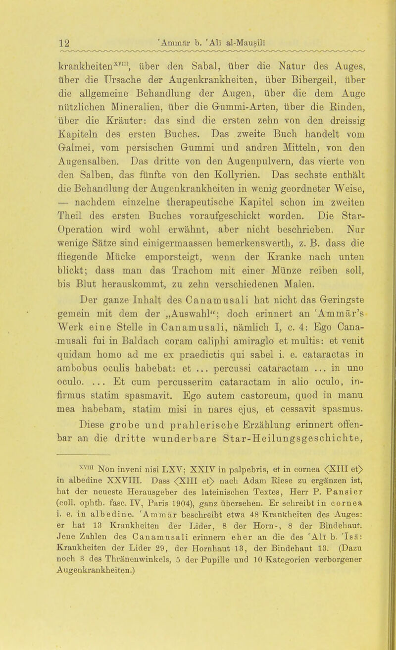 kranklieiten^^', über den Sabal, über die Natur des Auges, über die Ursache der Augenkrankheiten, über Bibergeil, über die allgemeine Behandlung der Augen, über die dem Auge nützlichen Mineralien, über die Gummi-Arten, über die Einden, über die Kräuter: das sind die ersten zehn von den dreissig Kapiteln des ersten Buches. Das zweite Buch handelt vom Galmei, vom persischen Gummi und andren Mitteln, von den Augensalben. Das dritte von den Augenpulvern, das vierte von den Salben, das fünfte von den Kollyrien. Das sechste enthält die Behandlung der Augenkrankheiten in wenig geordneter Weise, — nachdem einzelne therapeutische Kapitel schon im zweiten Theil des ersten Buches voraufgeschickt worden. Die Star- Operation wird wohl erwähnt, aber nicht beschrieben. Nur wenige Sätze sind einigermaassen bemei'kenswerth, z. B. dass die fliegende Mücke emporsteigt, wenn der Kranke nach unten blickt; dass man das Trachom mit einer Münze reiben soll, bis Blut herauskommt, zu zehn verschiedenen Malen. Der ganze Inhalt des Canamusali hat nicht das Geringste gemein mit dem der „Auswahl; doch erinnert an 'Ammär's Werk eine Stelle in Canamusali, nämlich I, c. 4: Ego Cana- musali fui in Baldach coram caliphi amiraglo et multis: et venit quidam homo ad me ex praedictis qui sabel i. e. cataractas in ambobus oculis habebat: et ... percussi cataractam ... in uno oculo. ... Et cum percusserim cataractam in alio oculo, in- firmus statim spasmavit. Ego autem castoreum, quod in manu mea habebam, statim misi in nares ejus, et cessavit spasmus. Diese grobe und prahlerische Erzählung erinnert offen- bar an die dritte wunderbare Star-Heilungsgeschichte, xvm jjojj inveni nisi LXV; XXIV ia palpebris, et in Cornea <(XIII et> in albedine XXVIII. Dass <(XIII et> nach Adam Riese zu ergänzen ist, hat der neueste Herausgeber des lateinischen Textes, Herr P. Pansier (coli, ophth. fasc. IV, Paris 1904), ganz übersehen. Er schreibt in Cornea i. e. in albedine. 'Ammär beschreibt etwa 48 Krankheiten des Auges: er hat 13 Krankheiten der Lider, 8 der Horn-, 8 der Bindehaut. Jene Zahlen des Canamusali erinnern eher an die des 'Ali b. 'Isii: Krankheiten der Lider 29, der Hornhaut 13, der Bindehaut 13. (Dazu noch 3 des Thranenwinkels, 5 der Pupille und 10 Kategorien verborgener Augenkrankheiten.)