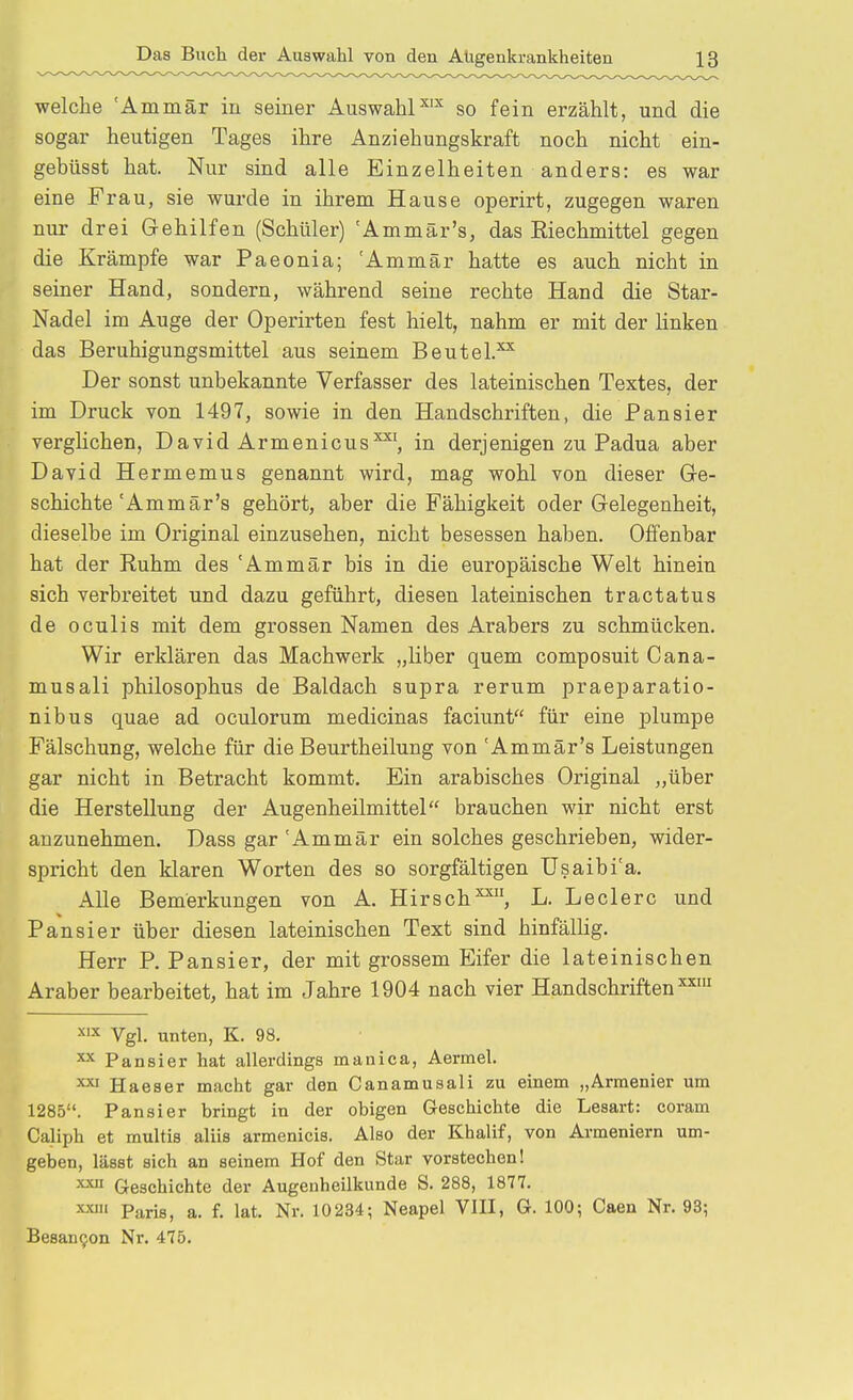 welche 'Ammär in seiner AuswahP'^ so fein erzählt, und die sogar heutigen Tages ihre Anziehungskraft noch nicht ein- gebüsst hat. Nur sind alle Einzelheiten anders: es war eine Frau, sie wurde in ihrem Hause operirt, zugegen waren nur drei Gehilfen (Schüler) 'Ammär's, das Riechmittel gegen die Krämpfe war Paeonia; Ammär hatte es auch nicht in seiner Hand, sondern, während seine rechte Hand die Star- Nadel im Auge der Operirten fest hielt, nahm er mit der Hnken das Beruhigungsmittel aus seinem Beutel.^^ Der sonst unbekannte Verfasser des lateinischen Textes, der im Druck von 1497, sowie in den Handschriften, die Pausier verglichen, David Armenicus^', in derjenigen zu Padua aber David Hermemus genannt wird, mag wohl von dieser Qe- schichte'Ammär's gehört, aber die Fähigkeit oder Gelegenheit, dieselbe im Original einzusehen, nicht besessen haben. Offenbar hat der Ruhm des 'Ammär bis in die europäische Welt hinein sich verbreitet und dazu geführt, diesen lateinischen tractatus de oculis mit dem grossen Namen des Arabers zu schmücken. Wir erklären das Machwerk „liber quem composuit Cana- musali philosophus de Baldach supra rerum praeparatio- nibus quae ad oculorum medicinas faciunt für eine plumpe Fälschung, welche für die Beurtheilung von 'Ammär's Leistungen gar nicht in Betracht kommt. Ein arabisches Original „über die Herstellung der Augenheilmittel brauchen wir nicht erst anzunehmen. Dass gar 'Ammär ein solches geschrieben, wider- spricht den klaren Worten des so sorgfältigen Usaibi'a. Alle Bemerkungen von A. Hirsch^, L. Leclerc und Pausier über diesen lateinischen Text sind hinfällig. Herr P. Pansier, der mit grossem Eifer die lateinischen Araber bearbeitet, hat im Jahre 1904 nach vier Handschriften^' 'x Vgl. unten, K. 98. ^ Pansier hat allerdings manica, Aermel. ^ Haeser macht gar den Canamusali zu einem „Armenier um 1285. Pansier bringt in der obigen Geschichte die Lesart: coram Caliph et multis aliis armenicis. Also der Khalif, von Armeniern um- geben, lässt sich an seinem Hof den Star vorstechen! ^ Geschichte der Augenheilkunde S. 288, 1877. xxiii Paris, a. f. lat, Nr. 10234; Neapel VIII, G. 100; Caen Nr. 93; BesanQon Nr. 475.
