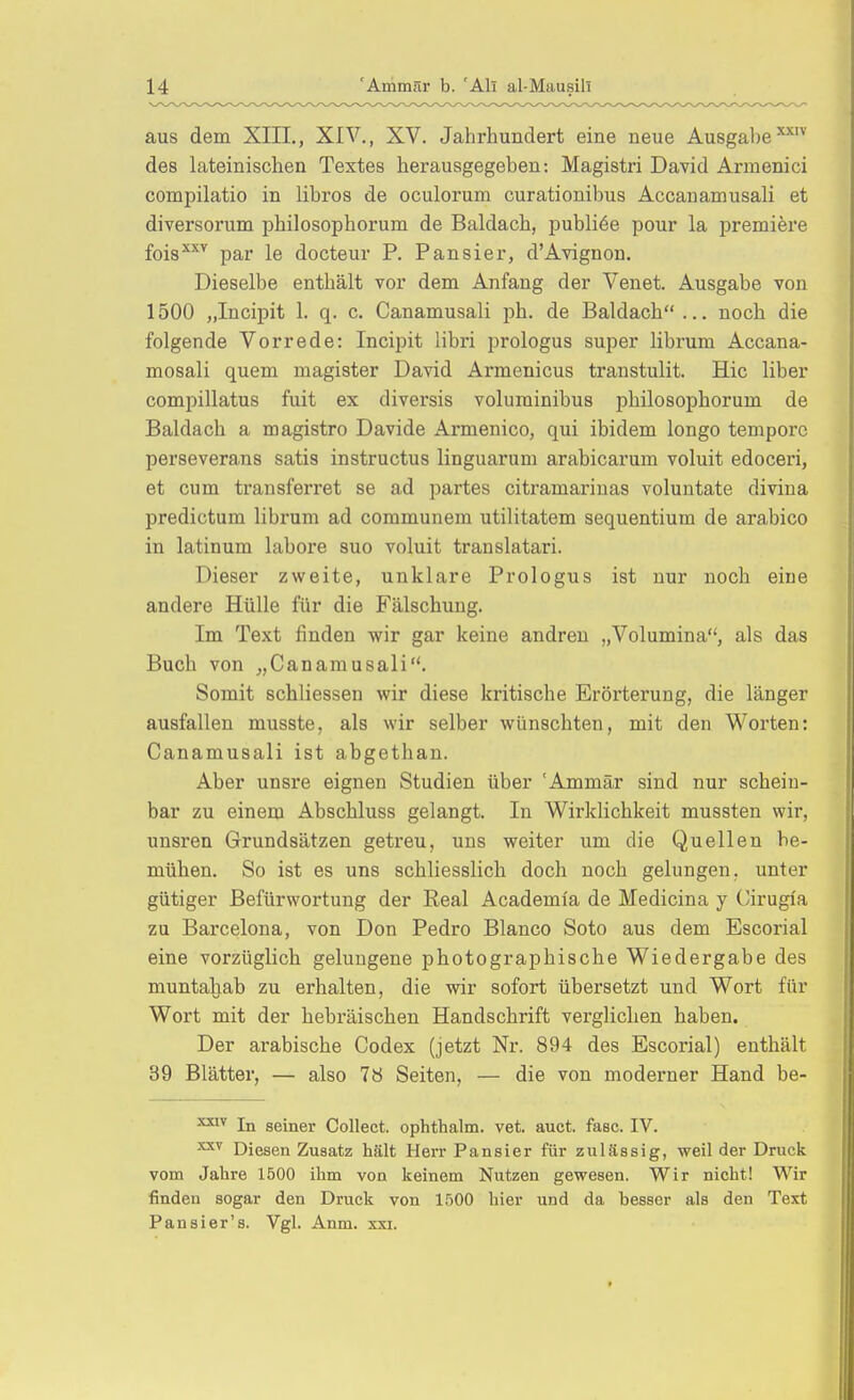 aus dem XIII., XIV., XV. Jahrhundert eine neue Ausgabe des lateinischen Textes herausgegeben: Magistri David Armenici compilatio in libros de oculorum curationibus Accanamusali et diversorum philosophorum de Baldach, publice pour la premiere fois^''^ par le docteur P. Pansier, d'Avignon. Dieselbe enthält vor dem Anfang der Venet. Ausgabe von 1500 „Incipit 1. q. c. Canamusali ph. de Baldach ... noch die folgende Vorrede: Incipit libri prologus super librum Accana- mosali quem magister David Armeniens transtulit. Hic liber compillatus fuit ex diversis voluminibus philosophorum de Baldach a magistro Davide Armenico, qui ibidem longo tempore perseverans satis instructus linguarum arabicarum voluit edoceri, et cum transferret se ad partes citramariuas voluntate divina predictum librum ad communem utilitatem sequentium de arabico in latinum labore suo voluit translatari. Dieser zweite, unklare Prologus ist nur noch eine andere Hülle für die Fälschung, Im Text linden wir gar keine andren „Volumina, als das Buch von ,,Canamusali. Somit schliessen wir diese kritische Erörterung, die länger ausfallen musste, als wir selber wünschten, mit den Worten: Canamusali ist abgethan. Aber unsre eignen Studien über 'Ammär sind nur schein- bar zu einem Abschluss gelangt. In Wirklichkeit mussten wir, unsren Grundsätzen getreu, uns weiter um die Quellen be- mühen. So ist es uns schliesslich doch noch gelungen, unter gütiger Befürwortung der Eeal Academi'a de Medicina y Cirugia zu Barcelona, von Don Pedro Blanco Soto aus dem Escorial eine vorzüglich gelungene photographische Wiedergabe des muntahab zu erhalten, die wir sofort übersetzt und Wort für Wort mit der hebräischen Handschrift verglichen haben. Der arabische Codex (jetzt Nr. 894 des Escorial) enthält 39 Blätter, — also 78 Seiten, — die von moderner Hand be- In seiner Collect, ophthalm. vet. auct. fasc. IV. Diesen Zusatz hält Herr Pansier für zulässig, weil der Druck vom Jahre 1500 ihm von keinem Nutzen gewesen. Wir nicht! Wir finden sogar den Druck von 1500 hier und da besser als den Text Pansier's. Vgl. Anm. xxi.