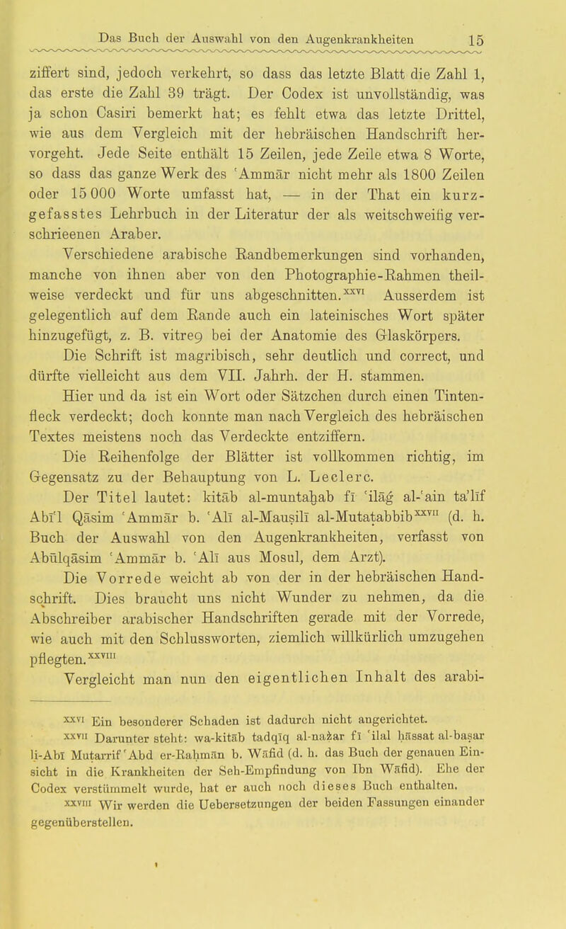 zilfert sind, jedoch verkehrt, so dass das letzte Blatt die Zahl 1, das erste die Zahl 39 trägt. Der Codex ist unvollständig, was ja schon Casiri bemerkt hat; es fehlt etwa das letzte Drittel, wie aus dem Vergleich mit der hebräischen Handschrift her- vorgeht. Jede Seite enthält 15 Zeilen, jede Zeile etwa 8 Worte, so dass das ganze Werk des 'Ammär nicht mehr als 1800 Zeilen oder 15 000 Worte umfasst hat, — in der That ein kurz- gefasstes Lehrbuch in der Literatur der als weitschweifig ver- schrieenen Araber. Verschiedene arabische Randbemerkungen sind vorhanden, manche von ihnen aber von den Photographie-Eahmen theil- weise verdeckt und für uns abgeschnitten. ^^^^ Ausserdem ist gelegentlich auf dem Eande auch ein lateinisches Wort später hinzugefügt, z. B. vitreQ bei der Anatomie des Glaskörpers. Die Schrift ist magribisch, sehr deutlich und correct, und dürfte vielleicht aus dem VII. Jahrb. der H. stammen. Hier und da ist ein Wort oder Sätzchen durch einen Tinten- fleck verdeckt; doch konnte man nach Vergleich des hebräischen Textes meistens noch das Verdeckte entziffern. Die Reihenfolge der Blätter ist vollkommen richtig, im Gegensatz zu der Behauptung von L. Leclerc. Der Titel lautet: kitäb al-muntahab fi 'iläg al-'ain ta'llf Ahn Qäsim 'Ammär b. 'Ali al-Mausili al-Mutatabbib^^ (d. h. Buch der Auswahl von den Augenkrankheiten, verfasst von Abülqäsim 'Ammär b. 'All aus Mosul, dem Arzt). Die Vorrede weicht ab von der in der hebräischen Hand- schrift. Dies braucht uns nicht Wunder zu nehmen, da die Abschreiber arabischer Handschriften gerade mit der Vorrede, wie auch mit den Schlussworten, ziemlich willkürlich umzugehen pflegten. Vergleicht man nun den eigentlichen Inhalt des arabi- Ein besonderer Schaden ist dadurch nicht angerichtet. Daruntersteht: wa-kitäb tadqiq al-naiar fi 'ilal hnssat al-basar li-Abi Mutarrif'Abd er-Rahmün b. Wäfid (d. h. das Buch der genauen Ein- sicht in die Krankheiten der Seh-Empfindung von Ibn Wrifid). Ehe der Codex verstümmelt wurde, hat er auch noch dieses Buch enthalten. xxvm Yfiy werden die Uebersetzungen der beiden Fassungen einander gegenüberstellen.