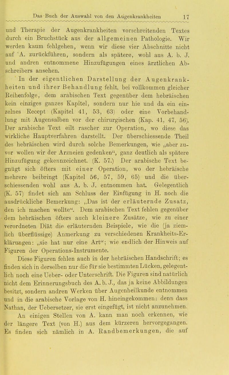 und Therapie der Augenkrankheiten vorschreitenden Textes durch ein Bruchstück aus der allgemeinen Pathologie. Wir werden kaum fehlgehen, wenn wir diese vier Abschnitte nicht auf 'A. zurückführen, sondern als spätere, wohl aus A. b. J. und andren entnommene Hinzufügungen eines ärztlichen Ab- schreibers ansehen. In der eigentlichen Darstellung der Augenkrank- heiten und ihrer Behandlung fehlt, bei vollkommen gleicher Reihenfolge, dem arabischen Text gegenüber dem hebräischen kein einziges ganzes Kapitel, sondern nur hie und da ein ein- zelnes Recept (Kapitel 41, 53, 63) oder eine Vorbehand- lung mit Augensalben vor der chirurgischen (Kap. 41, 47, 56). Der arabische Text eilt rascher zur Operation, wo diese das wirkliche Hauptverfahren darstellt. Der überschiessende Theil des hebräischen wird durch solche Bemerkungen, wie „aber zu- vor wollen wir der Arzneien gedenken, ganz deutlich als spätere Hinzufügung gekennzeichnet. (K. 57.) Der arabische Text be- gnügt sich öfters mit einer Operation, wo der hebräische mehrere beibringt (Kapitel 56, 57, 59, 65) und die über- schiessenden wohl aus A. b. J. entnommen hat. Gelegentlich (K. 57) findet sich am Schluss der Einfügung in H. noch die ausdrückliche Bemerkung: ,,Das ist der erläuternde Zusatz, den ich machen wollte. Dem arabischen Text fehlen gegenüber dem hebräischen öfters auch kleinere Zusätze, wie zu einer verordneten Diät die erläuternden Beispiele, wie die (ja ziem- lich überflüssige) Anmerkung zu verschiedenen Krankheits-Er- kläruögen: „sie hat nur eine Art''; wie endlich der Hinweis auf Figuren der Operations-Instrumente. Diese Figuren fehlen auch in der hebräischen Handschrift; es finden sich in derselben nur die für sie bestimmten Lücken, gelegent- lich noch eine üeber- oder Unterschrift. Die Figuren sind natürlich nicht dem Erinnerungsbuch des A. b. J., das ja keine Abbildungen besitzt, sondern andren Werken über Augenheilkunde entnommen und in die arabische Vorlage von H. hineingekommen: denn dass Nathan, der Uebersetzer, sie erst eingefügt, ist nicht anzunehmen. An einigen Stellen von A. kann man noch erkennen, wie der längere Text (von H.) aus dem kürzeren hervorgegangen. Es finden sich nämlich in A. Randbemerkungen, die auf