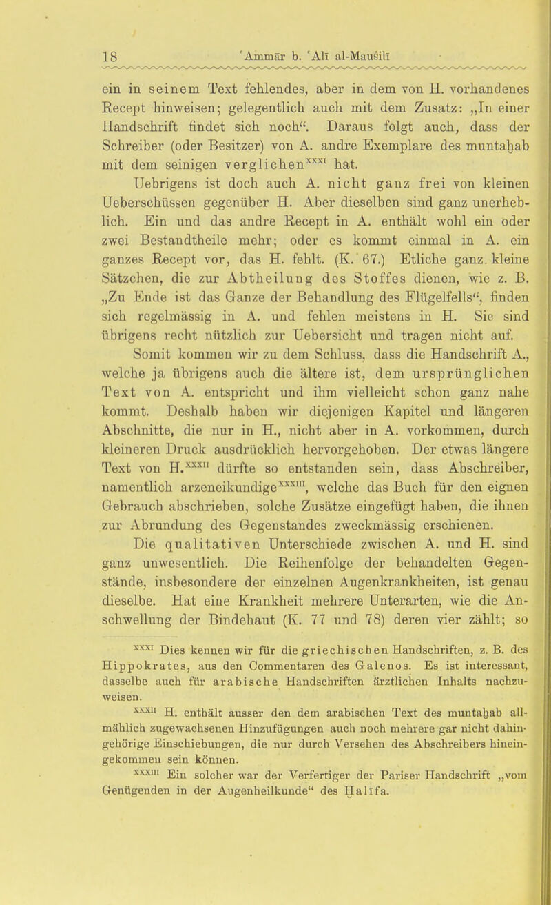 ein in seinem Text fehlendes, aber in dem von H. vorhandenes Recept hinweisen; gelegentlich auch mit dem Zusatz: „In einer Handschrift findet sich noch. Daraus folgt auch, dass der Schreiber (oder Besitzer) von A. andre Exemplare des munta^ab mit dem seinigen verglichen''^-'' hat. Uebrigens ist doch auch A. nicht ganz frei von kleinen Ueberschüssen gegenüber H. Aber dieselben sind ganz unerheb- lich. Ein und das andre Recept in A. enthält wohl ein oder zwei Bestaudtheile mehr; oder es kommt einmal in A. ein ganzes Recept vor, das H. fehlt. (K. 67.) Etliche ganz, kleine Sätzchen, die zur Abtheilung des Stoffes dienen, wie z. B. „Zu Ende ist das Ganze der Behandlung des Flügelfells, finden sich regelmässig in A. und fehlen meistens in H. Sie sind übrigens recht nützlich zur Uebersicht und tragen nicht auf. Somit kommen wir zu dem Schluss, dass die Handschrift A., welche ja übrigens auch die ältere ist, dem ursprünglichen Text von A. entspricht und ihm vielleicht schon ganz nahe kommt. Deshalb haben wir diejenigen Kapitel und längeren Abschnitte, die nur in H., nicht aber in A. vorkommen, durch kleineren Druck ausdrücklich hervorgehoben. Der etwas längere Text von H.-''^'^ dürfte so entstanden sein, dass Abschreiber, namentlich arzeneikundige^''-', welche das Buch für den eignen (■rebrauch abschrieben, solche Zusätze eingefügt haben, die ihnen zur Abrundung des Gegenstandes zweckmässig erschienen. Die qualitativen Unterschiede zwischen A. und H. sind ganz unwesentlich. Die Reihenfolge der behandelten Gegen- stände, insbesondere der einzelnen Augenkrankheiten, ist genau dieselbe. Hat eine Krankheit mehrere Unterarten, wie die An- schwellung der Bindehaut (K. 77 und 78) deren vier zählt; so Dies kennen wir für die griechischen Handschriften, z. B. des Hippokrates, aus den Commentaren des Galenos. Es ist interessant, dasselbe auch für arabische Handschriften ärztlichen Inhalts nachzu- weisen. XXXII jj_ enthält ausser den dem arabischen Text des muntaliab all- mählich zugewachsenen Hinzufügungen auch noch mehrere gar nicht dahin- gehörige Einschiebungeu, die nur durch Versehen des Abschreibers hinein- gekommen sein können. xxxiii solcher war der Verfertiger der Pariser Handschrift „vom Genügenden in der Augenheilkunde des Halifa.