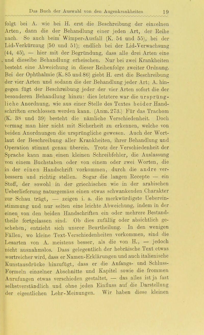 folgt bei A. wie bei H. erst die Beschreibung der einzelnen Arten, dann die der Behandlung einer jeden Art, der Reihe nach. So auch beim Wimper-Ausfall (K. 54 und 55), bei der Lid-Verkürzung (50 und 51); endlich bei der Lid-Verwachsung (44, 45), — hier mit der Begründung, dass alle drei Arten eine , und dieselbe Behandlung erheischen. Nur bei zwei Krankheiten besteht eine Abweichung in dieser Eeihenfolge zweiter Ordnung. Bei der Ophthalmie (K. 85 und 86) giebt H. erst die Beschreibung der vier Arten und sodann die der Behandlung jeder Art; A. hin- gegen fügt der Beschreibung jeder der vier Arten sofort die der besonderen Behandlung hinzu: dies letztere war die ursprüng- liche Anordnung, wie aus einer Stelle des Textes beider Hand- schriften erschlossen werden kann. (Anm. 273.) Für das Trachom (K. 38 und 39) besteht die nämliche Verschiedenheit. Doch vermag man hier nicht mit Sicherheit zu erkennen, welche von beiden Anordnungen die ursprüngliche gewesen. Auch der Wort- laut der Beschreibung aller Krankheiten, ihrer Behandlung und Operation stimmt genau überein. Trotz der Verschiedenheit der Sprache kann man einen kleinen Schreibfehler, die Auslassung von einem Buchstaben oder von einem oder zwei Worten, die in der einen Handschrift vorkommen, durch die andre ver- bessern und richtig stellen. Sogar die langen Recepte — ein Stoff, der sowohl in der griechischen wie in der arabischen Ueberlieferung naturgemäss einen etwas schwankenden Charakter zur Schau trägt, — zeigen i. a. die merkwürdigste Ueberein- stimmung und nur selten eine leichte Abweichung, indem in der einen von den beiden Handschriften ein oder mehrere Bestand- theile fortgelassen sind. Ob dies zufällig oder absichtlich ge- schehen, entzieht sich unsrer Beurtheilung. In den wenigen Fällen, wo kleine Text-Verschiedenheiten vorkommen, sind die Lesarten von A. meistens besser, als die von H., — jedoch nicht ausnahmslos. Dass gelegentlich der hebräische Text etwas wortreicher wird, dass er Namen-Erklärungen und auch italienische Kunstausdrücke hinzufügt, dass er die Anfangs- und Schluss- Formeln einzelner Abschnitte und Kapitel sowie die frommen Anrufungen etwas verschieden gestaltet, — das alles ist ja last selbstverständlich und ohne jeden Einfluss auf die Darstellung der eigentlichen Lehr-Meinungen. Wir haben diese kleinen