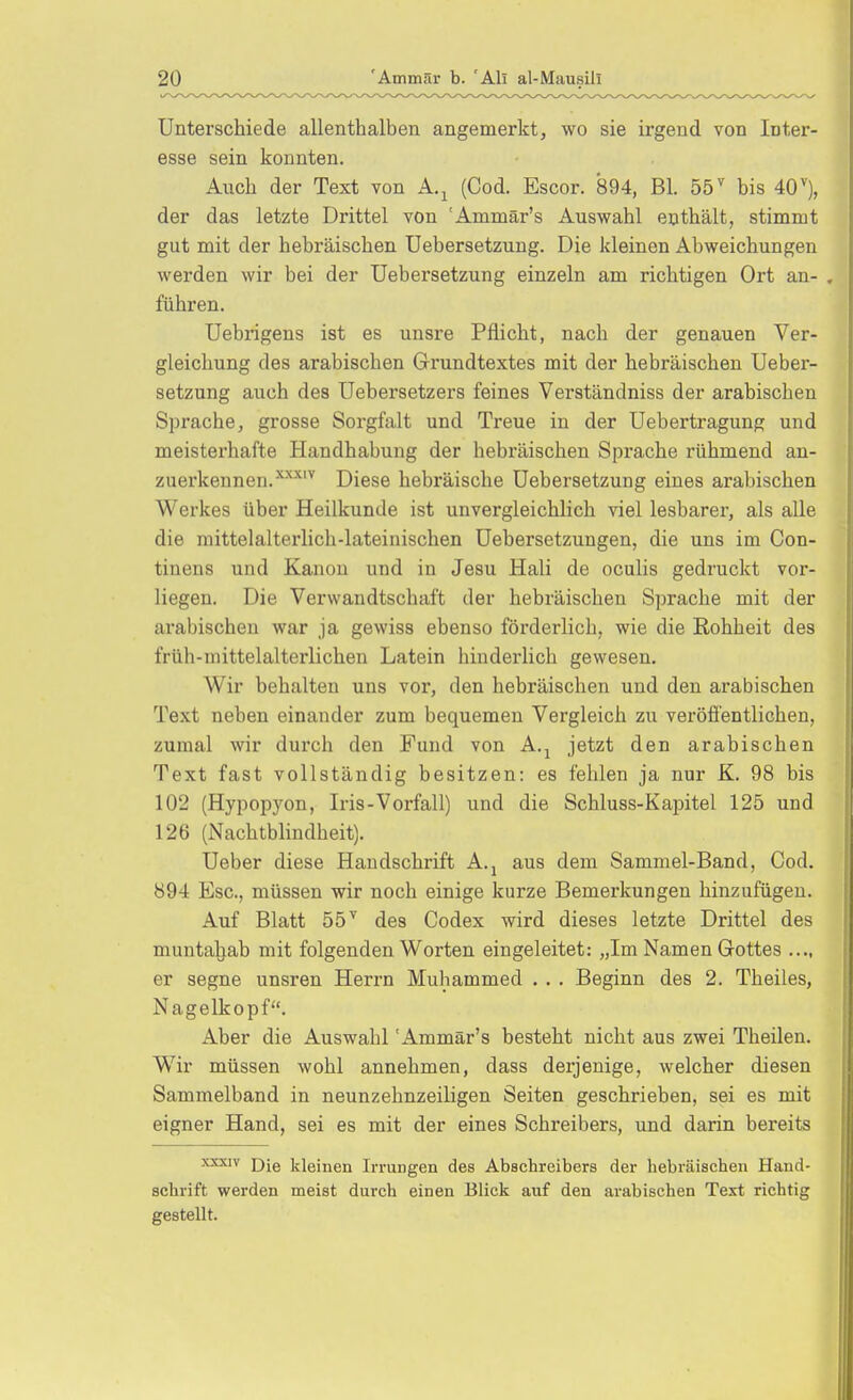 Unterschiede allenthalben angemerkt, wo sie irgend von Inter- esse sein konnten. Auch der Text von A.^ (Cod. Escor. 894, Bl. 55^ bis 40^), der das letzte Drittel von 'Ammär's Auswahl enthält, stimmt gut mit der hebräischen Uebersetzung. Die kleinen Abweichungen werden wir bei der Uebersetzung einzeln am richtigen Ort an- . führen. Uebrigens ist es unsre Pflicht, nach der genauen Ver- gleichung des arabischen Grrundtextes mit der hebräischen Ueber- setzung auch des Uebersetzers feines Verständniss der arabischen Sprache, grosse Sorgfalt und Treue in der Uebertragung und meisterhafte Handhabung der hebräischen Sprache rühmend an- zuerkennen.^''''^ Diese hebräische Uebersetzung eines arabischen Werkes über Heilkunde ist unvergleichlich viel lesbarer, als alle die mittelalterlich-lateinischen Uebersetzungen, die uns im Con- tinens und Kanon und in Jesu Hali de oculis gedruckt vor- liegen. Die Verwandtschaft der hebräischen Sprache mit der arabischen war ja gewiss ebenso förderlich, wie die Rohheit des früh-mittelalterlichen Latein hinderlich gewesen. Wir behalten uns vor, den hebräischen und den arabischen Text neben einander zum bequemen Vergleich zu veröfi'entlichen, zumal wir durch den Fund von A.^ jetzt den arabischen Text fast vollständig besitzen: es fehlen ja nur K. 98 bis 102 (Hypopyon, Iris-Vorfall) und die Schluss-Kapitel 125 und 126 (Nachtblindheit). Ueber diese Handschrift A.j aus dem Sammel-Band, Cod. 894 Esc, müssen wir noch einige kurze Bemerkungen hinzufügen. Auf Blatt 55^ des Codex wird dieses letzte Drittel des muntahab mit folgenden Worten eingeleitet: „Im Namen Gottes .... er segne unsren Herrn Muhammed . . . Beginn des 2. Theiles, Nagelkopf. Aber die Auswahl 'Ammär's besteht nicht aus zwei Theilen. Wir müssen wohl annehmen, dass derjenige, welcher diesen Sammelband in neunzehnzeiligen Seiten geschrieben, sei es mit eigner Hand, sei es mit der eines Schreibers, und darin bereits Die kleinen Irrungen des Abschreibers der hebräischen Hand- schrift werden meist durch einen Blick auf den arabischen Text richtig gestellt.