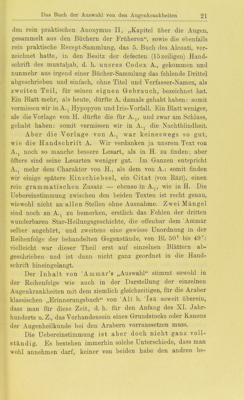 den rein praktischen Anonymus II, „Kapitel über die Augen, gesammelt aus den Büchern der Früheren, sowie die ebenfalls rein praktische Eecept-Sammlung, das 5. Buch des Alcoati, ver- zeichnet hatte, in den Besitz der defecten (15zeiligen) Hand- schrift des muntahab, d. h. unsres Codex A., gekommen und nunmehr aus irgend einer Bücher-Sammlung das fehlende Drittel abgeschrieben und einfach, ohne Titel und Verfasser-Namen, als zweiten Teil, für seinen eignen Gebrauch, bezeichnet hat. Ein Blatt mehr, als heute, dürfte A. damals gehabt haben: somit vermissen wir in A.^ Hypopyon und Iris-Vorfall. Ein Blatt weniger, als die Vorlage von H. dürfte die für A.^, und zwar am Schluss, gehabt haben: somit vermissen wir in A.^ die Nachtblindheit. Aber die Vorlage von A.^ war keineswegs so gut, wie die Handschrift A. Wir verdanken ja unsrem Text von A.j noch so manche bessere Lesart, als in H. zu linden; aber öfters sind seine Lesarten weniger gut. Im Ganzen entspricht A.j mehr dem Charakter von H., als dem von A.: somit finden wir einige spätere Einschiebsel, ein Citat (von Eäzi), einen rein grammatischen Zusatz — ebenso in A.^, wie in H. Die üebereinstimmung zwischen den beiden Texten ist recht genau, wiewohl nicht an allen Stellen ohne Ausnahme. Zwei Mängel sind noch an A.^ zu bemerken, erstlich das Fehlen der dritten wunderbaren Star-Heilungsgeschichte, die offenbar dem Ammär selber angehört, und zweitens eine gewisse Unordnung in der Eeihenfolge der behandelten Gegenstände, von Bl. 50 bis 49^: vielleicht war dieser Theil erst auf einzelnen Blättern ab-' geschrieben und ist dann nicht ganz geordnet in die Hand- schrift hineingelangt. Der Inhalt von 'Ammär's „Auswahl stimmt sowohl in der Reihenfolge wie auch in der Darstellung der einzelnen Augenkrankheiten mit dem ziemlich gleichzeitigen, für die Araber klassischen „Erinnerungsbuch von 'Ali b. Isä soweit überein, dass man für diese Zeit, d. h. für den Anfang des XL Jahr- hunderts u. Z., das Vorhandensein eines Grundstocks oder Kanons der Augenheilkunde bei den Arabern vorraussetzen muss. Die üebereinstimmung ist aber doch nicht ganz voll- ständig. Es bestehen immerhin solche Unterschiede, dass man wohl annehmen darf, keiner von beiden habe den andren be-