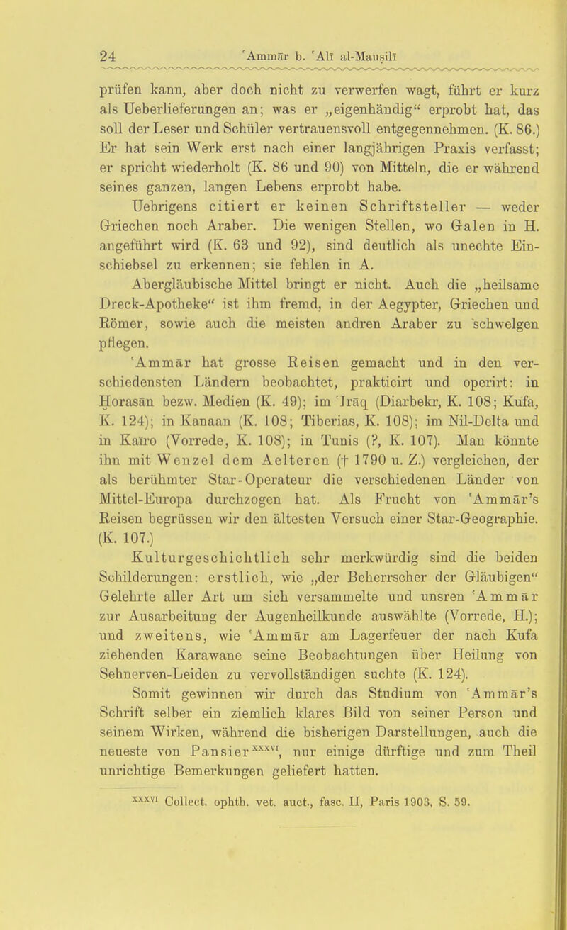 prüfen kann, aber doch nicht zu verwerfen wagt, führt er kurz als Ueberlieferungen an; was er „eigenhändig erprobt hat, das soll der Leser und Schüler vertrauensvoll entgegennehmen. (K. 86.) Er hat sein Werk erst nach einer langjährigen Praxis verfasst; er spricht wiederholt (K. 86 und 90) von Mitteln, die er während seines ganzen, langen Lebens erprobt habe. Uebrigens citiert er keinen Schriftsteller — weder Griechen noch Araber. Die wenigen Stellen, wo Galen in H. augeführt wird (K. 63 und 92), sind deutlich als unechte Ein- schiebsel zu erkennen; sie fehlen in A. Abergläubische Mittel bringt er nicht. Auch die „heilsame Dreck-Apotheke ist ihm fremd, in der Aegypter, Griechen und Römer, sowie auch die meisten andren Araber zu schwelgen pflegen. 'Ammär hat grosse Reisen gemacht und in den ver- schiedensten Ländern beobachtet, prakticirt und operirt: in Horasän bezw. Medien (K. 49); im 'Iräq (Diarbekr, K. 108; Kufa, K. 124); in Kanaan (K. 108; Tiberias, K. 108); im Nil-Delta und in Kairo (Vorrede, K. 108); in Tunis (?, K. 107). Man könnte ihn mit Wenzel dem Aelteren (f 1790 u. Z.) vergleichen, der als berühmter Star-Operateur die verschiedenen Länder von Mittel-Europa durchzogen hat. Als Frucht von 'Ammär's Reisen begrüsseu wir den ältesten Versuch einer Star-Geographie. (K. 107.) Kulturgeschichtlich sehr merkwürdig sind die beiden Schilderungen: erstlich, wie „der Beherrscher der Gläubigen Gelehrte aller Art um sich versammelte und unsren 'Ammär zur Ausarbeitung der Augenheilkunde auswählte (Vorrede, H.); und zweitens, wie 'Ammär am Lagerfeuer der nach Kufa ziehenden Karawane seine Beobachtungen über Heilung von Sehnerven-Leiden zu vervollständigen suchte (K. 124). Somit gewinnen wir durch das Studium von 'Ammär's Schrift selber ein ziemlich klares Bild von seiner Person und seinem Wirken, während die bisherigen Darstellungen, auch die neueste von Pausiernur einige dürftige und zum Theil unrichtige Bemerkungen geliefert hatten. Collect, ophth. vet. auct, fasc. II, Paris 1903, S. 59.
