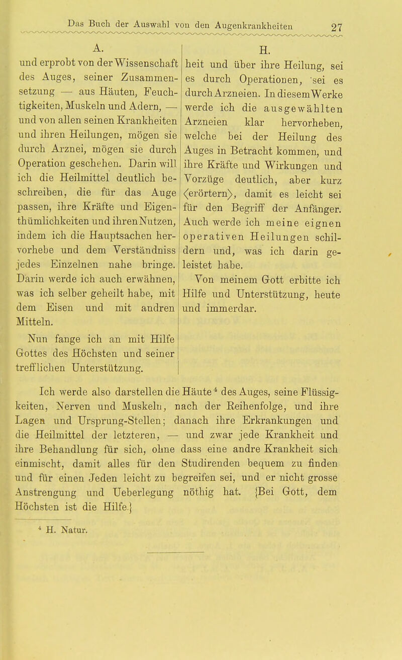 A. und erprobt von der Wissenschaft des Auges, seiner Zusammen- setzung — aus Häuten, Feuch- tigkeiten, Muskeln und Adern, — und von allen seinen Krankheiten und ihren Heilungen, mögen sie durch Arznei, mögen sie durch Operation geschehen. Darin will ich die Heilmittel deutlich be- schreiben, die für das Auge passen, ihre Kräfte und Eigen- thümlichkeiten und ihren Nutzen, indem ich die Hauptsachen her- vorhebe und dem Verständniss jedes Einzelnen nahe bringe. Darin werde ich auch erwähnen, was ich selber geheilt habe, mit dem Eisen und mit andren Mitteln. Nun fange ich an mit Hilfe Gottes des Höchsten und seiner trefflichen Unterstützung. H. heit und über ihre Heilung, sei es durch Operationen, sei es durch Arzneien. IndiesemWerke werde ich die ausgewählten Arzneien klar hervorheben, welche bei der Heilung des Auges in Betracht kommen, und ihre Kräfte und Wirkungen und Vorzüge deutlich, aber kurz (erörtern), damit es leicht sei für den Begriff der Anfänger. Auch werde ich meine eignen operativen Heilungen schil- dern und, was ich darin ge- leistet habe. Von meinem Grott erbitte ich Hilfe und Unterstützung, heute und immerdar. Ich werde also darstellen die Häute * des Auges, seine Flüssig- keiten, Nerven und Muskeln, nach der Eeihenfolge, und ihre Lagen und Ursprung-Stellen; danach ihre Erkrankungen und die Heilmittel der letzteren, — und zwar jede Krankheit und ihre Behandlung für sich, ohne dass eine andre Krankheit sich einmischt, damit alles für den Studirenden bequem zu finden und für einen Jeden leicht zu begreifen sei, und er nicht grosse Anstrengung und Ueberlegung nöthig hat. {Bei Gott, dem Höchsten ist die Hilfe.} •* H. Natur.