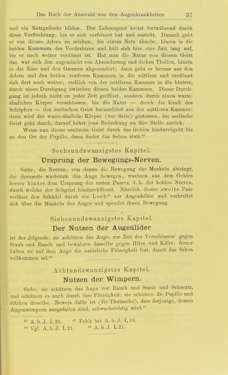 und ein Netzgeflecht bilden. Der Lebensgeist kreist fortwährend durch diese Verflechtung, bis er sich verfeinert hat und austritt. Danach geht er von diesen Adern zu solchen, die einem Netz ähneln, hinein in die beiden Kammern des Vorderhirns und hält sich hier eine Zeit lang auf, bis er noch weiter verdünnt ist. Hat nun die Natur von diesem Geist das, was sich ihm zugemischt von Absonderung und dicken Theilen, hinein in die Nase und den Gaumen abgesondert; dann geht er heraus aus den Adern und den beiden vorderen Kammern in die mittlere und verdünnt sich dort noch weiter; endlich von der mittleren Kammer in die hintere, durch einen Durchgang zwischen diesen beiden Kammern. Dieser Durch- gang ist jedoch nicht zu jeder Zeit geöfi'net, sondern durch einen wurm- ähnlichen Körper verschlossen, bis die Natur — durch die Kraft des Schöpfers — den seelischen Geist herausführt aus der mittleren Kammer: dann wird der wurm-ähnliche Körper ^zur Seite^ gestossen, der seelische Geist geht durch, darauf kehrt jene Bedeckung an ihre Stelle zurück. Wenn nun dieser seelische Geist durch das Gehirn hindurchgeht bis an den Ort der Pupille, dann findet das Sehen statt.*® Sechsundzwanzigstes Kapitel. Ursprung der Bewegungs-Nerven. Siehe, die Nerven, von denen die Bewegung der Muskeln abhängt, die ihrerseits wiederum das Auge bewegen, wachsen aus dem Gehirn hervor hinter dem Ursprung des ersten Paares, d. h. der hohlen Nerven, durch welche der Sehgeist hindurchfliesst. Nämlich dieses zweite Paar verlässt den Schädel durch ein Loch'' zur Augenhöhle und verbreitet sich über die Muskeln des Auges und spendet ihnen Bewegung. Siebenundzwanzigstes Kapitel. Der Nutzen der Augenlider ist der folgende: sie schützen das Auge, zur Zeit des Verschlusses gegen Staub und Rauch und bewahren dasselbe gegen Hitze und Kälte; ferner halten sie auf dem Auge die natürliche Flüssigkeit fest, damit das Sehen vollkommen sei.** Achtundzwanzigstes Kapitel. Nutzen der Wimpern. Siehe, sie schützen das Auge vor Eauch und Staub und Schmutz, und schützen es auch durch ihre Flüssigkeit; sie schützen die Pupille und stärken dieselbe. Beweis dafür ist <die Thatsache), dass derjenige, dessen Augenwimpern ausgefallen sind, schwachsichtig wird.''  A. b. J. 1, 20. Fehlt bei A. b. J. 1,19. 8 Vgl. A.b.J. 1,21. * A. b.J. 1,21.