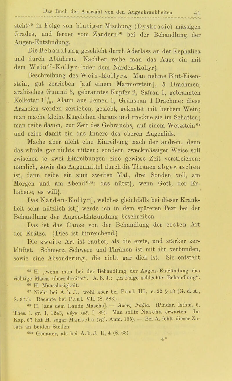 steht 5 in Folge von blutiger Mischung (Dyskrasie) massigen Grades, und ferner vom Zaudernbei der Behandlung der Augen-Entzündung. Die Behandlung geschieht durch Aderlass an derKephalica und durch Abführen. Nachher reibe man das Auge ein mit dem Wein^'^-Kollyr {oder dem Narden-KoUyr}. Beschreibung des Wein-Kollyrs. Man nehme Blut-Eisen- stein, gut zerrieben [auf einem Marmorstein], 5 Drachmen, arabisches Gummi 3, gebranntes Kupfer 2, Safran 1, gebrannten Kolkotar Vf^, Alaun aus Jemen 1, Grünspan 1 Drachme: diese Arzneien werden zerrieben, gesiebt, geknetet mit herbem Wein; man mache kleineKügelchen daraus und trockne sie im Schatten; man reibe davon, zur Zeit des Gebrauchs, auf einem Wetzstein und reibe damit ein das Innere des oberen Augenlids. Mache aber nicht eine Einreibung nach der andren, denn das würde gar nichts nützen; sondern zweckmässiger Weise soll zwischen je zwei Einreibungen eine gewisse Zeit verstreichen: nämlich, sowie das Augenmittel durch die Thränen abgewaschen ist, dann reibe ein zum zweiten Mal, drei Sonden voll, am Morgen und am Abend''^: das nützt{, wenn Gott, der Er- habene, es will}. Das Narden-Kollyr[, welches gleichfalls bei dieser Krank- heit sehr nützlich ist,] werde ich in dem späteren Text bei der Behandlung der Augen-Entzündung beschreiben. Das ist das Ganze von der Behandlung der ersten Art der Krätze. {Dies ist hinreichend.} Die zweite Art ist rauher, als die erste, und stärker zer- klüftet. Schmerz, Schwere und Thränen ist mit ihr verbunden, sowie eine Absonderung, die nicht gar dick ist. Sie entsteht ^° H. „wenn man bei der Behandlung der Augen-Entzündung das richtige Maass überschreitet. A. b. J.: „in Folge schlechter Behandlung. H. Maasslosigkeit.  Nicht bei A.b. J., wohl aber bei Paul. III, c. 22 § 13 (G. d. A., S. 377). Recepte bei Paul. VII (S. 283). •8 H. [aus dem Lande Mascha]. — ÄxÖvt] Nn^ia. (Pindar. Isthm. 6, Thes. 1. gr. I, 1243, ^eyn Aef. I, 89). Man sollte Nascha erwarten. Im Kap. 67 hat H. sogar Manscha (vgl. Aum. 195). — Bei A. fehlt dieser Zu- satz an beiden Stellen. «8» Genauer, als bei A. b. J. II, 4 (S. 63). 4*