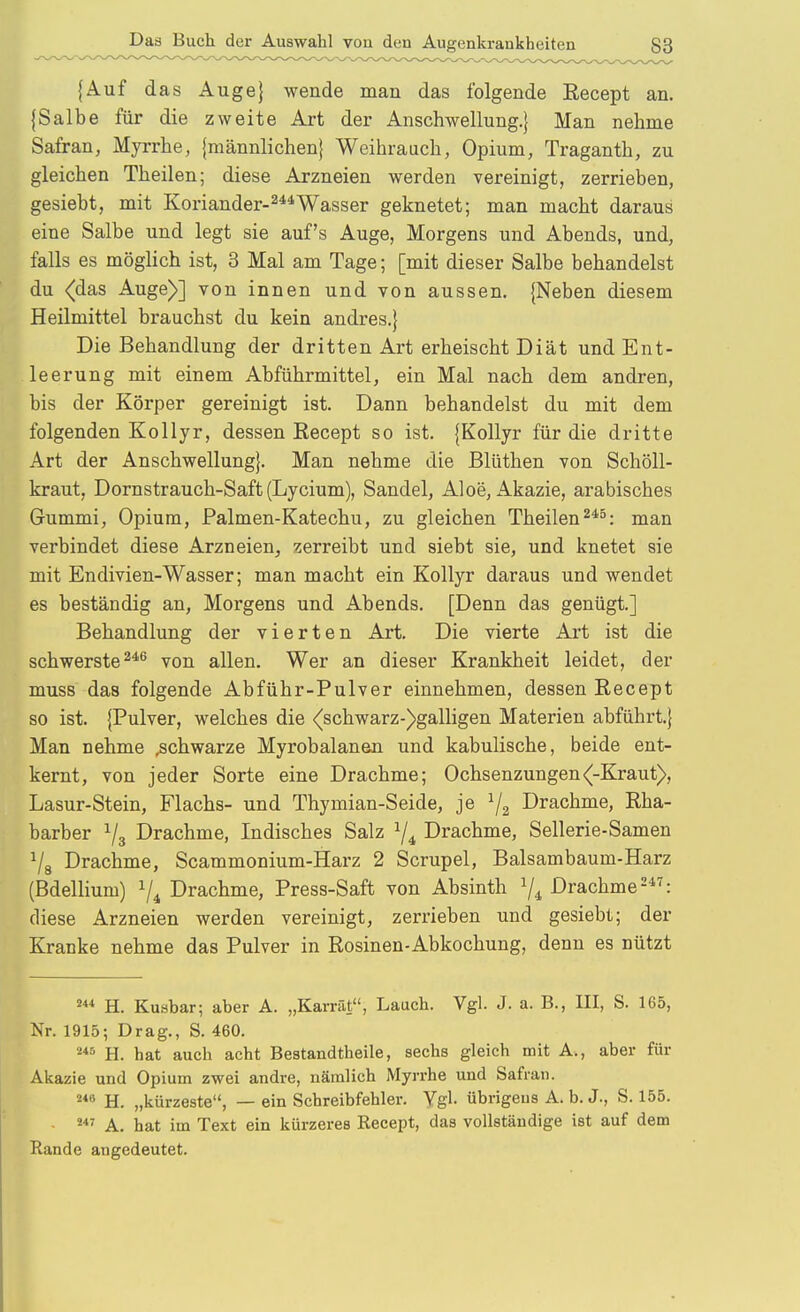 {Auf das Auge} wende man das folgende Recept an. {Salbe für die zweite Art der Anschwellung.} Man nehme Safran, Myrrhe, {männlichen} Weihrauch, Opium, Traganth, zu gleichen Theilen; diese Arzneien werden vereinigt, zerrieben, gesiebt, mit Koriander-^^^Wasser geknetet; man macht daraus eine Salbe und legt sie auf's Auge, Morgens und Abends, und, falls es möglich ist, 3 Mal am Tage; [mit dieser Salbe behandelst du <das Auge)] von innen und von aussen. {Neben diesem Heilmittel brauchst du kein andres.} Die Behandlung der dritten Art erheischt Diät und Ent- leerung mit einem Abführmittel, ein Mal nach dem andren, bis der Körper gereinigt ist. Dann behandelst du mit dem folgenden Kollyr, dessen Eecept so ist. {Kollyr für die dritte Art der Anschwellung}. Man nehme die Blüthen von Schöll- kraut, Dornstrauch-Saft (Lycium), Sandel, Aloe, Akazie, arabisches Gummi, Opium, Palmen-Katechu, zu gleichen Theilen^*^: man verbindet diese Arzneien, zerreibt und siebt sie, und knetet sie mit Endivien-Wasser; man macht ein Kollyr daraus und wendet es beständig an, Morgens und Abends. [Denn das genügt.] Behandlung der vierten Art. Die vierte Art ist die schwerste ^''^ von allen. Wer an dieser Krankheit leidet, der muss das folgende Abführ-Pulver einnehmen, dessen Recept so ist. {Pulver, welches die <^schwarz-)galligen Materien abführt.} Man nehme schwarze Myrobalanen und kabulische, beide ent- kernt, von jeder Sorte eine Drachme; Ochsenzungen (-Kraut), Lasur-Stein, Flachs- und Thymian-Seide, je ^2 Drachme, Eha- barber ^3 Drachme, Indisches Salz 1/4 Drachme, Sellerie-Samen ^8 Drachme, Scammonium-Harz 2 Scrupel, Balsambaum-Harz (Bdellium) Drachme, Press-Saft von Absinth Drachme-*^: diese Arzneien werden vereinigt, zerrieben und gesiebt; der Kranke nehme das Pulver in Rosinen-Abkochung, denn es nützt H. Kuabar; aber A. „Karrät, Lauch. Vgl. J. a. B., III, S. 165, Nr. 1915; Drag., S. 460. H. hat auch acht Bestandtheile, sechs gleich mit A., aber für Akazie und Opium zwei andre, nämlich Myrrhe und Safran. H. „kürzeste, — ein Schreibfehler. Vgl. übrigens A. b. J., S. 155. A. hat im Text ein kürzeres Recept, das vollständige ist auf dem Rande angedeutet.